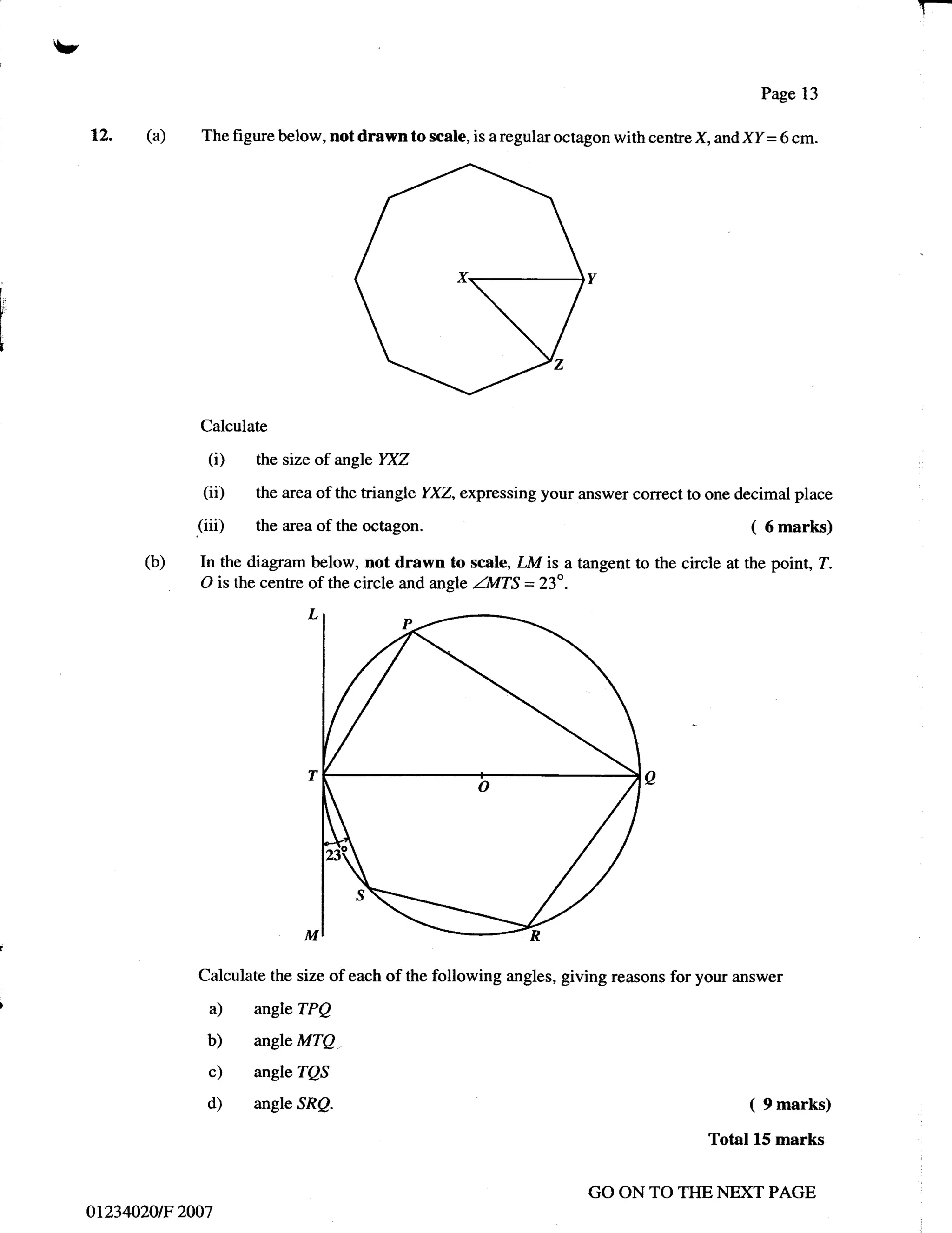 T-
     v
                                                                                                            Page 13

         12. (a)      The figure below, not drawn to scale, is   a   regular octagon with centre X, and XI = 6 cm.




l"




                      Calculate

                        (i)   the size of angle YXZ

                       (ii)   the area of the triangle YXZ, expressing your answer correct to one decimal place

                      (iii)   the area of the   octagon.                                                (   6   marks)
                (b)   In the diagram below, not drawn to scale, LM is a tangent to the circle at the point, T.
                      O is the cenfre of the circle and angle ZIvITS = 23o .




                      Calculate the size of each of the following angles, giving reasons for your answer

                       a)     angleTPQ
                       b)     angle MTQ.

                       c)     angleTQS
                       d)     angle SRQ.                                                                ( 9 marks)
                                                                                                  Total 15 marks

                                                                                 GO ON TO THE NEXT PAGE
         01234020tF 2007
 