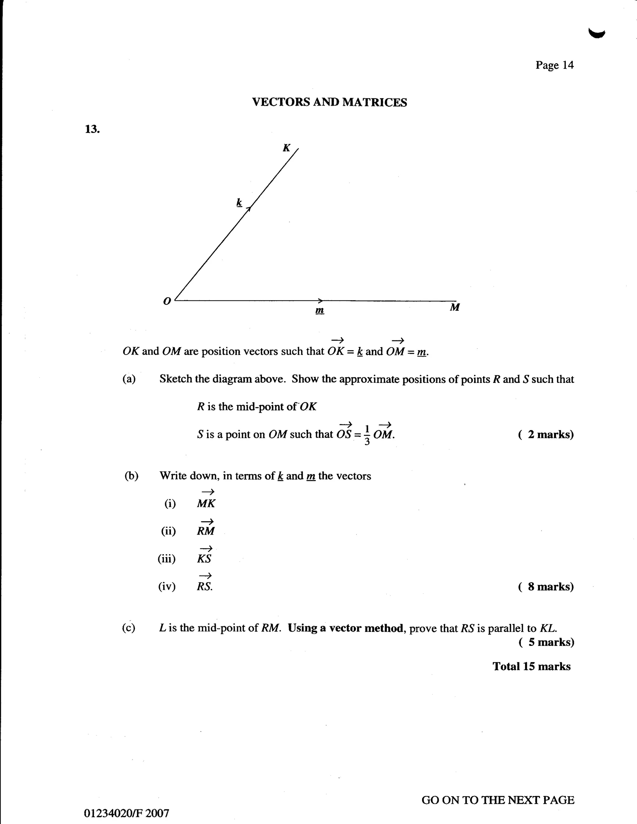 v
                                                                                               Page 14


                                     VECTORS AND MATRICES

13.




      OK and OM      are   position vectors such that OK = k and OM = m.

      (a)    Sketch the diagram above. Show the approximate positions of points R and S such that

                       R is the mid-point   of'OK

                                      n   oMsuch that   & =+oi.                           (   2 marks)


       (b)   Write down, in terms of ft and m the vectors

              (i)      MK
                           +
             (ii)      RM

             (iii)     Ks
                           -t
                       --)
             (iv)      RS.                                                                (   8 marks)



      (c)    L is the mid-point of RM. Using a vector method, prove that   R.S is   parallel to KL.
                                                                                           ( 5 marks)
                                                                                    Total 15 marks




                                                                      GO ON TO THE NEXT PAGE
ot234o/20tF 2W7
 
