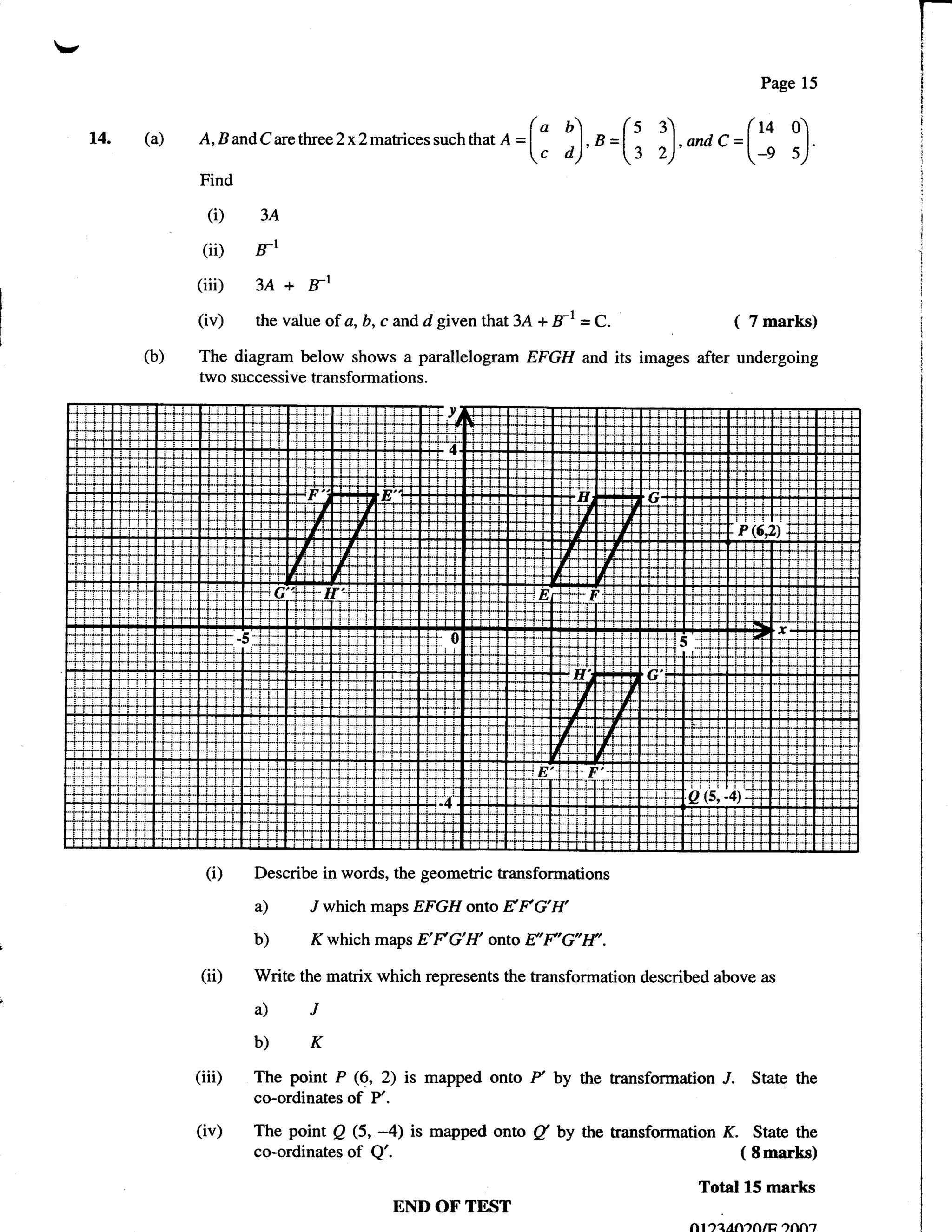 ,
                                                                                                    Page 15

                                                                       b)     (s 3)                (v 0
     t4.   (a)        B andC arcttueeLx2matrices suchthat e =(     "     u =lt                t=
                 A,
                                                                  Ic o)'           ,)'*            [-, ')
                 Find

                   (i) 3A
                  (iD FI
                 (iii) 3A + Fl
                 (iv) the value of a, b, c and d given that 3.A + B-l = C.                     (   7 marks)

           (b)   The diagram below shows a parallelogram EFGH and its images after undergoing
                 two successive transformations.




                  (i)     Describe in words, the geometric transformations

                          a)     J which maps EFGH onto       EFG'I{
                          b)     Kwhich maps EFG'H' onto E'F'G'I{'.
                 (ii)     Write the matrix which represents the transformation described above      as

                          a)J
                          b)K
                 (iiD     The point P (6, 2) is mapped onto       P by the transformation J.       State the
                          co-ordinates   of   P'.

                 (iv)     The point Q (5, -4) is mapped onto      /   by the transformation   K.   State the
                          co-ordinates   of   Q'.                                              ( Smarks)

                                                                                        Total 15 marks
                                                    END OF TEST
                                                                                       n1'r?,AfltfiIti .rnA'7
 