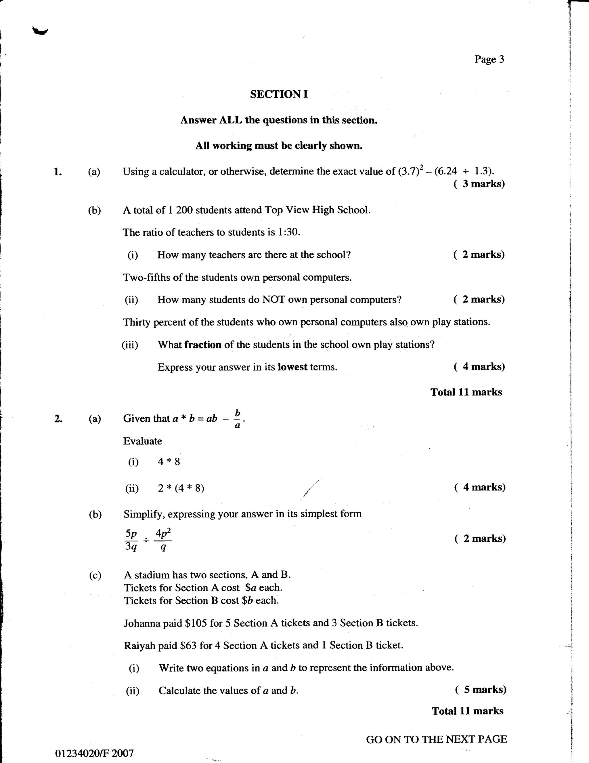1-
v                                                                                                                 I
                                                                                                                  I

                                                                                                                  I
                                                                                                         Page 3   i
                                                                                                                  i



                                                SECTION      I
                               Answer ALL the questions in this section.

                                  All working must be clearly shown.

    l.    (a)   Using a calculator, or otherwise, determine the exact value of (3.T2       - 6.24 + 1.3).
                                                                                                ( 3 marks)

          O)    A total of   1 200 students attend   Top View High School.

                The ratio of teachers to students is l:30.

                 (i)    How many teachers are there at the       school?                        (      2 marks)

                Two-fifths of the students own personal computers.

                 (ii)   How many students do NOT own personal           computers?              (      2 marks)

                Thirty percent of the students who own personal computers also own play stations.

                (iiD    What fraction of the students in the school own play stations?

                        Express your answer in its lowest        terms.                         (      4 marks)

                                                                                           Total    ll   marks

    2.    (a)    Giventhata*b=ab         - !-
                                           a
                 Evaluate

                  (i) 4*8
                 (ii) 2* 1Q* 8)                                                                 (      4 marks)

          (b)    Simplify, expressing your answer in its simplest form
                 5p,4p'                                                                         (2marks)
                 5q- q
          (c)    A stadium has two sections, A and B.
                 Tickets for Section A cost $a each.
                 Tickets for Section B cost $D each.

                 Johanna paid $105 for 5 Section      A tickets and 3 Section B tickets.

                 Raiyah paid $63 for 4 Section A tickets and 1 Section B ticket.

                  (i)   Write two equations in a and b to represent the information above.

                 (iD    Calculate the values of a and     b.                                       (   5 marks)

                                                                                            Total   ll   marks

                                                                            GO ON TO THE NEXT PAGE
    ot234020tF 2007
 
