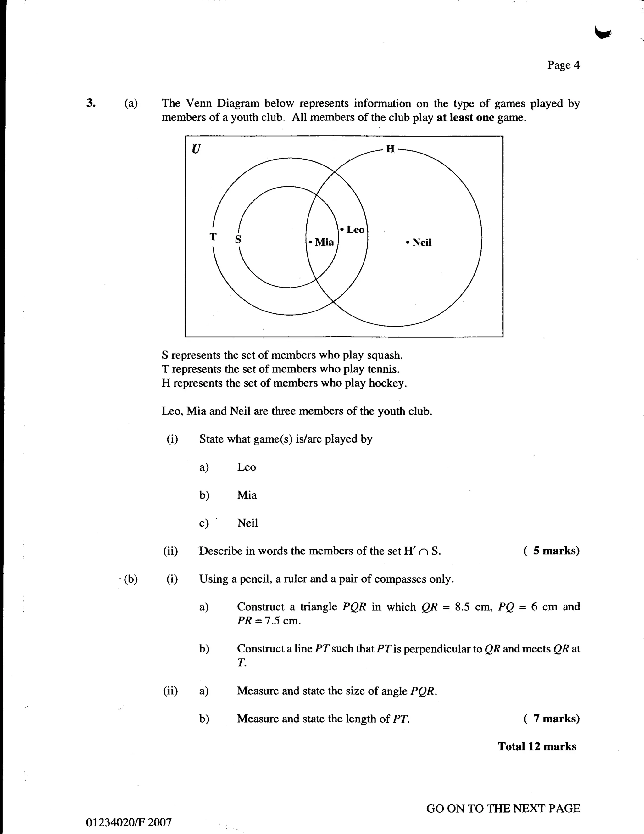 I
                                                                                               Page 4



3.       (a)   The Venn Diagram below represents information on the type of games played by
               members of a youth club. All members of the club play at least one g:rme.




               S represents the set of members who play squash.
               T represents the set of members who play tennis.
               H represents the set of members who play hockey.

               Leo, Mia and Neil are three members of the youth club.

                (i)   State what game(s) is/are played by

                      a)      Leo

                      b)      Mia

                      c) '    Neil

               (ii)   Describe in words the members of the set H'   n S.                 (   5 marks)

     -   (b)    (i)   Using a pencil, a ruler and a pair of compasses only.

                      a)      Construct a triangle PQR    in which QR = 8.5 cm, PQ = 6 cm         and
                              PR = 7.5 cm.

                      b)      Construct a line PT such that PZ is perpendicular to QR and meets QR at
                              T.

               (ii)   a)      Measure and state the size of angle PQR.

                      b)      Measure and state the length of PT.                        (   7 marks)

                                                                                   Total 12 marks




                                                                     GO ON TO THE NEXT PAGE
ot234A20E 2007
 