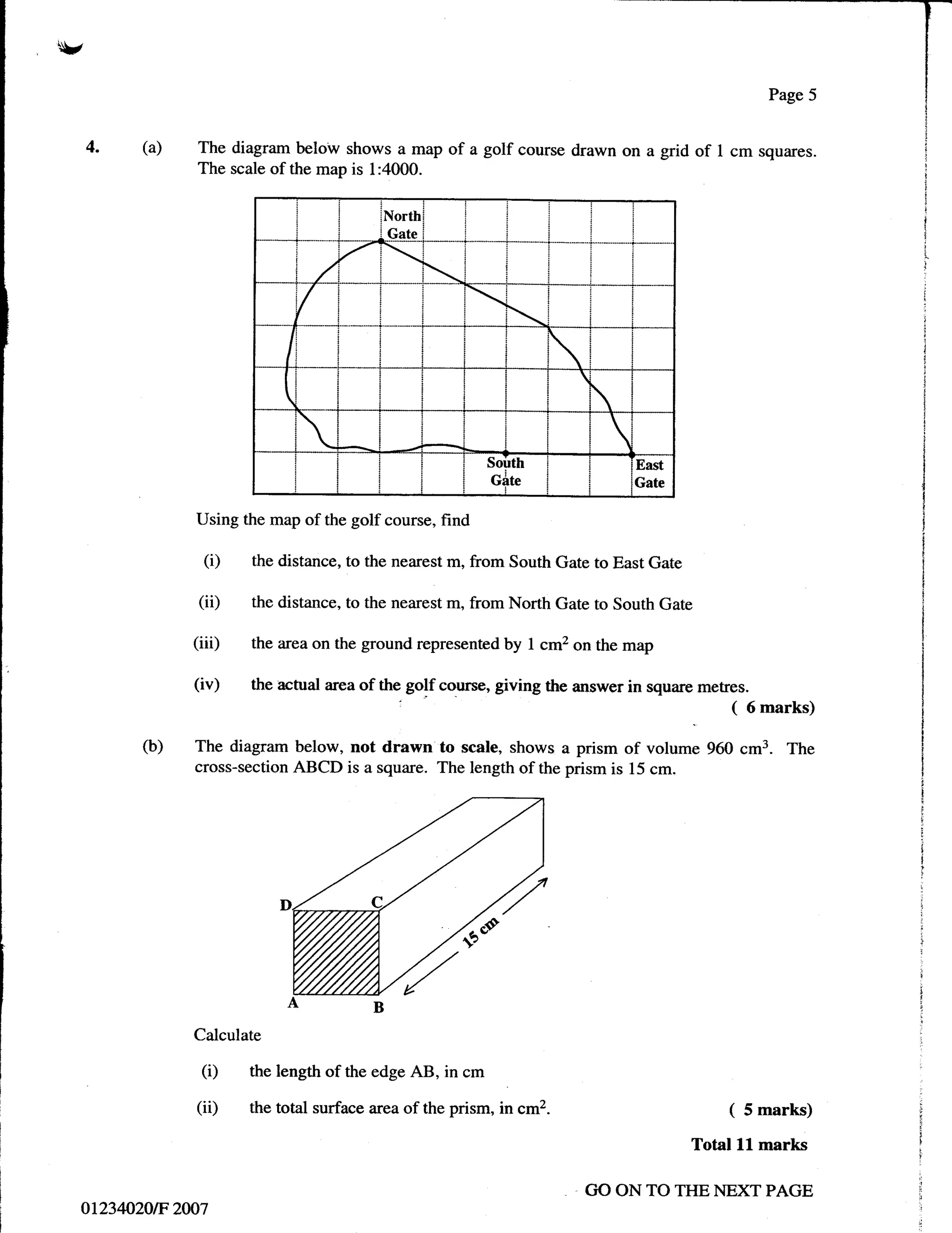 v

    4.     (a)    The diagram below shows a map of a golf course drawn on a grid              of 1 cm squzyes.
                  The scale of the map is 1:4000.


                                             North
                                              Gate




                                   /                            i




                               I

                               I
                                                                                   
                                                             Soirttr                   East
                                                             Gite                      Gate

                  Using the map of the golf course, find

                   (i)    the distance, to the nearest m, from South Gate to East Gate

                  (ii)    the distance, to the nearest m, from North Gate to South Gate

                  (iii)   the area on the ground represented by        I   cm2 on the map

                  (iv)    the actual area of the golf course, giving the answer in square metres.
                                                                                                  (   6   marks)

           (b)    The diagram below, not drawn to scale, shows a prism of volume 960 cm3. The
                  cross-section ABCD is a square. The length of the prism is 15 cm.




                  Calculate

                   (i)    the length of the edge AB, in cm

                  (ii)    the total surface area of the prism, in cm2                             (   5 marks)

                                                                                              Total lL marks

                                                                                GO ON TO THE NEXT PAGE
    ot2340.20tF 2007
 