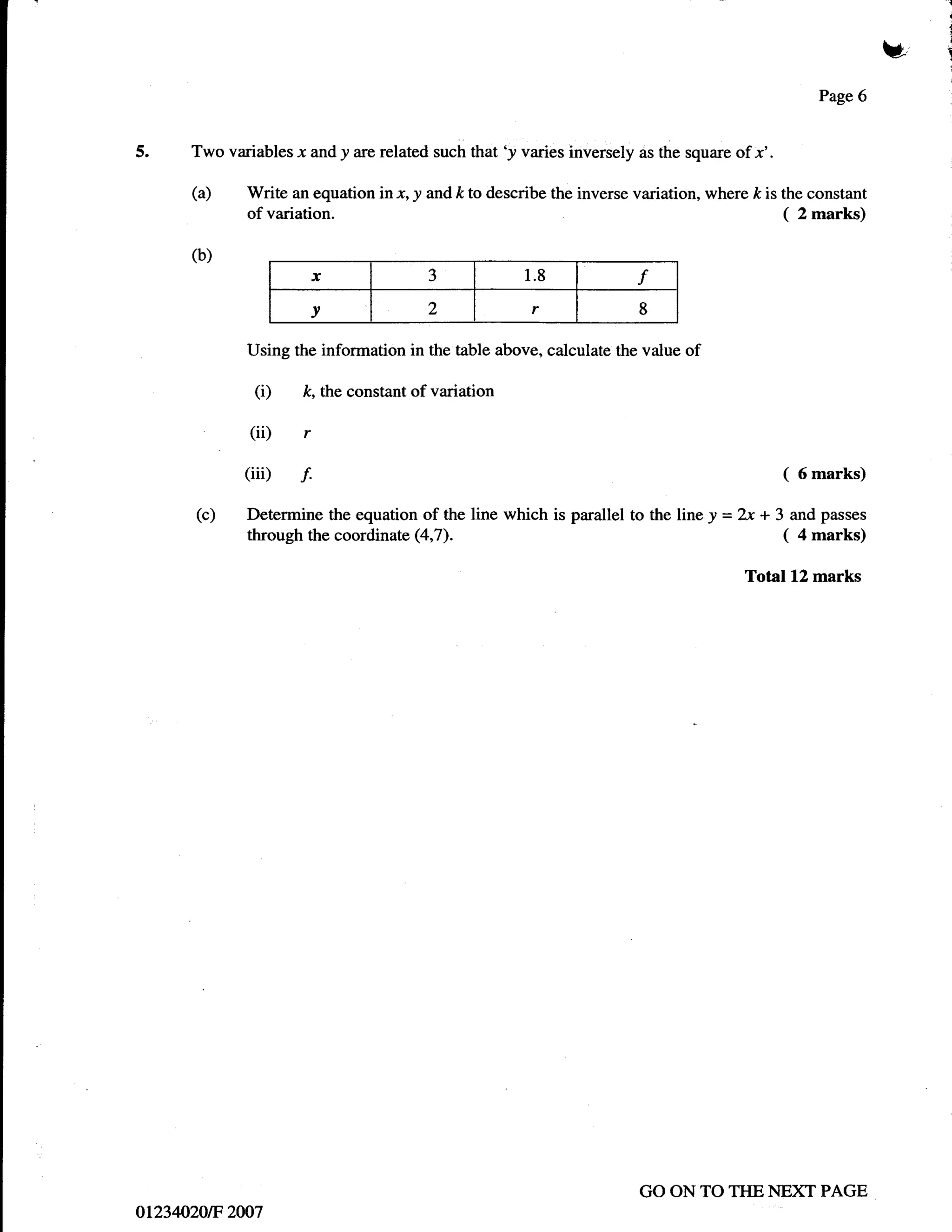 I
                                                                                                                      i


                                                                                                                 ui   l




                                                                                                       Page 6


5.    Two variables x and y are related such that 'y varies inversely as the square of x'.

      (a)     Write an equation in x, y and /< to describe the inverse variation, where   /<   is the constant
              of variation.                                                                      (   2 marks)

      (b)
                       x                   3            1.8            f
                       v                   2            r              8

              Using the information in the table above, calculate the value of

               (i)    /<,   the constant of variation

              (ii) r
             (iii) f.                                                                            (6marks)

       (c)    Determine the equation of the line which is parallel to the line y = 2x + 3 and passes
              through the coordinate (4,7).                                              ( 4 marks)
                                                                                      Total 12 marks




                                                                       GO ON TO TIIE NEXT PAGE
aL234020tF 2007
 
