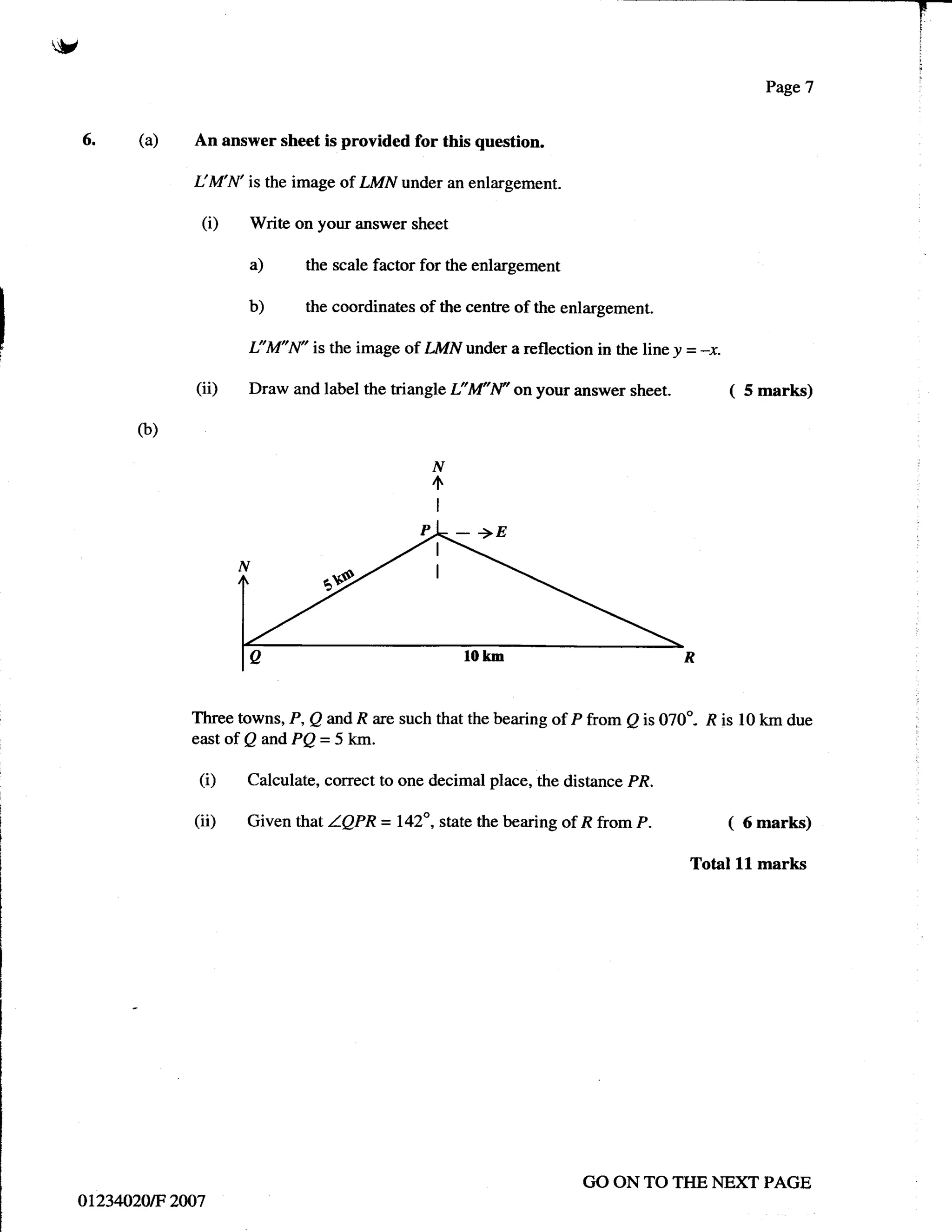 V


     6.    (a)   An answer sheet is provided for this question.

                 I:M N'is the image of LMN    under an enlargement.

                  (i)   Write on your answer sheet

                        a)      the scale factor for the enlargement

                        b)      the coordinates of the centre of the enlargement.

                        I:'M"N'   is the image of ZMN under a reflection in the line y = -y.

                  (iD   Draw andlabel thetriangle      L*M'N'onyouranswersheet. (                  5 marks)

           (b)

                                                  N
                                                  4
                                                   I




                 Three towns, P, Q andR are such that the bearing of P from Q is 070"- l? is 10 km due
                 east of Q and PQ = 5 kyrr.

                  (i)   Calculate, correct to one decimal place, the distance PR.

                 (ii)   Given that ZQPR = l42o , state the bearing of R from P.                (   6 marks)

                                                                                       Total   ll   marks




                                                                        GO ON TO TIIE NEXT PAGE
     ot23020tF 2007
 
