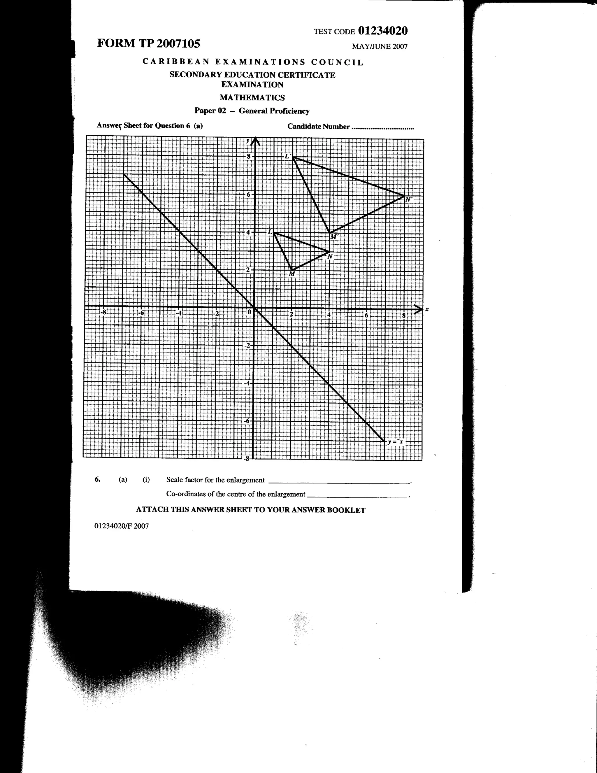 rEsrcoDE 01234020
FORM TP 200710s                                                              MAY/JUNE   2OO7

              CARIBBEAN EXAMINATIONS COUNCIL
                     SECONDARY EDUCATION CERTIFICATE
                                     EXAMINATION
                                     MATHEMATICS
                             PaperO2    -   General Profrciency
Answer Sheet for Question 6 (a)                            CandidateNumber




       (a)    (i)   Scale factor for the enlargement

                    Co-ordinates of the centre of the enlargement

             AMACH THIS ANSWERSHEET TO YOURANSWER BOOKLET
or234020tF 2ffi7
 