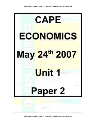 EDWARD BAHAW CAPE ECONOMICS PAST PAPER SOLUTIONS




           CAPE
ECONOMICS
                         th
May 24 2007
           Unit 1
        Paper 2

 EDWARD BAHAW CAPE ECONOMICS PAST PAPER SOLUTIONS
 