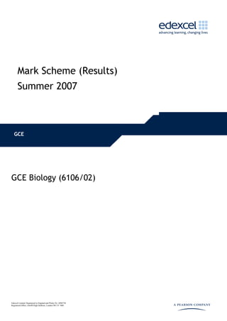 Mark Scheme (Results)
      Summer 2007



   GCE




GCE Biology (6106/02)




Edexcel Limited. Registered in England and Wales No. 4496750
Registered Office: One90 High Holborn, London WC1V 7BH
 