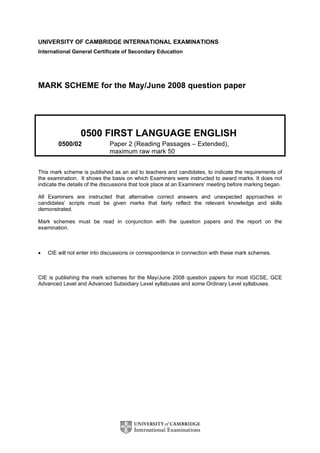 UNIVERSITY OF CAMBRIDGE INTERNATIONAL EXAMINATIONS
International General Certificate of Secondary Education
MARK SCHEME for the May/June 2008 question paper
0500 FIRST LANGUAGE ENGLISH
0500/02 Paper 2 (Reading Passages – Extended),
maximum raw mark 50
This mark scheme is published as an aid to teachers and candidates, to indicate the requirements of
the examination. It shows the basis on which Examiners were instructed to award marks. It does not
indicate the details of the discussions that took place at an Examiners’ meeting before marking began.
All Examiners are instructed that alternative correct answers and unexpected approaches in
candidates’ scripts must be given marks that fairly reflect the relevant knowledge and skills
demonstrated.
Mark schemes must be read in conjunction with the question papers and the report on the
examination.
• CIE will not enter into discussions or correspondence in connection with these mark schemes.
CIE is publishing the mark schemes for the May/June 2008 question papers for most IGCSE, GCE
Advanced Level and Advanced Subsidiary Level syllabuses and some Ordinary Level syllabuses.
 