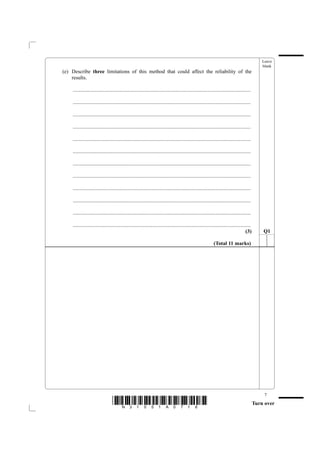 Leave
                                                                                                                                                  blank
(e) Describe three limitations of this method that could affect the reliability of the
    results.

    .......................................................................................................................................

    .......................................................................................................................................

    .......................................................................................................................................

    .......................................................................................................................................

    .......................................................................................................................................

    .......................................................................................................................................

    .......................................................................................................................................

    .......................................................................................................................................

    .......................................................................................................................................

    .......................................................................................................................................

    .......................................................................................................................................

    .......................................................................................................................................
                                                                                                                                       (3)        Q1

                                                                                                              (Total 11 marks)




                                                                                                                                                   7
                                 *N31051A0716*                                                                                                Turn over
 