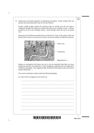 Leave
                                                                                                                                                        blank
2.   Earthworms are animals important in maintaining soil quality. If their numbers fall, soil
     aeration and water penetration may be severely reduced.

     Farmers usually prepare ground for growing crops by turning over the soil using a
     ‘traditional’ plough, but earthworm numbers fall when such a method is used. A farmer
     decided to try out a new technique using a ‘chisel’ plough, where the soil is not turned
     over.

     Some species of earthworms produce faeces in the form of ‘casts’ on the surface of the soil
     and the mass of casts in an area can be used to assess the number of earthworms present.


                                                                        
                                                                                                      Worm cast
                                                                        



                                                                                                        Earthworm




                                                                                                      Magniﬁcation ×1

     Design an investigation the farmer can use to test the hypothesis that there are more
     earthworms found in soil subjected to ‘chisel’ ploughing compared with soil subjected to
     ‘traditional’ ploughing. Your suggested study should have little impact on the environment
     and the earthworms.

     Your answer should give details under the following headings.

     (a) Plan of the investigation to be carried out.

          .......................................................................................................................................

          .......................................................................................................................................

          .......................................................................................................................................

          .......................................................................................................................................

          .......................................................................................................................................

          .......................................................................................................................................

          .......................................................................................................................................

          .......................................................................................................................................

          .......................................................................................................................................



                                                                                                                                                         9
                                       *N31051A0916*                                                                                                Turn over
 