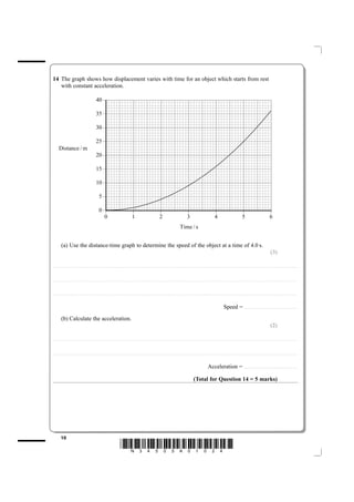 14 The graph shows how displacement varies with time for an object which starts from rest
   with constant acceleration.

                                                                       ± 04

                                                                       ± 53

                                                                       ± 03

                                                                       ± 52
         m / ecnatsiD
                                                                       ± 02

                                                                       ± 51

                                                                       ± 01

                                                                            ±5

                                                                             ±0
                                                                            ±



                                                                                                                          ±



                                                                                                                                                                        ±



                                                                                                                                                                                                                      ±



                                                                                                                                                                                                                                                                    ±



                                                                                                                                                                                                                                                                                                                  ±



                                                                                                                                                                                                                                                                                                                                                                    ±
                                                                            0                                                       1                                            2                                             3                                             4                                             5                                                   6
                                                                                                                                                                                                                    s / emiT


             (a) Use the distance-time graph to determine the speed of the object at a time of 4.0 s.
                                                                                                                                                                                                                                                                                                                                                                                (3)

....................................................................... . . . . . . . . . . . . . . . . . . . . . . . . . . . . . . . . . . . . . . . . . . . . . . . . . . . . . . . . . . . . . . . . . . . . . . . . . . . . . . . . . . . . . . . . . . . . . . . . . . . . . . . . . . . . . . . . . . . . . . . . .. . . . . . . . . . . . . . . . . . . . . . . . . . . . . . . . . . . . . . . . . . . . . . . .



....................................................................... . . . . . . . . . . . . . . . . . . . . . . . . . . . . . . . . . . . . . . . . . . . . . . . . . . . . . . . . . . . . . . . . . . . . . . . . . . . . . . . . . . . . . . . . . . . . . . . . . . . . . . . . . . . . . . . . . . . . . . . . .. . . . . . . . . . . . . . . . . . . . . . . . . . . . . . . . . . . . . . . . . . . . . . . .



....................................................................... . . . . . . . . . . . . . . . . . . . . . . . . . . . . . . . . . . . . . . . . . . . . . . . . . . . . . . . . . . . . . . . . . . . . . . . . . . . . . . . . . . . . . . . . . . . . . . . . . . . . . . . . . . . . . . . . . . . . . . . . .. . . . . . . . . . . . . . . . . . . . . . . . . . . . . . . . . . . . . . . . . . . . . . . .



                                                                                                                                                                                                                                                                                            Speed =                            ....................................................


             (b) Calculate the acceleration.
                                                                                                                                                                                                                                                                                                                                                                                (2)

....................................................................... . . . . . . . . . . . . . . . . . . . . . . . . . . . . . . . . . . . . . . . . . . . . . . . . . . . . . . . . . . . . . . . . . . . . . . . . . . . . . . . . . . . . . . . . . . . . . . . . . . . . . . . . . . . . . . . . . . . . . . . . .. . . . . . . . . . . . . . . . . . . . . . . . . . . . . . . . . . . . . . . . . . . . . . . .



....................................................................... . . . . . . . . . . . . . . . . . . . . . . . . . . . . . . . . . . . . . . . . . . . . . . . . . . . . . . . . . . . . . . . . . . . . . . . . . . . . . . . . . . . . . . . . . . . . . . . . . . . . . . . . . . . . . . . . . . . . . . . . .. . . . . . . . . . . . . . . . . . . . . . . . . . . . . . . . . . . . . . . . . . . . . . . .



                                                                                                                                                                                                                                                                  Acceleration =                                               . . . .. . . . . . . . . . . . . . . . . . . . . . . . . . . . . . . . . . . . . . . . . . . . . . . .



                                                                                                                                                                                                                                          (Total for Question 14 = 5 marks)




             10
                                                                                                                *N34505A01024*
 