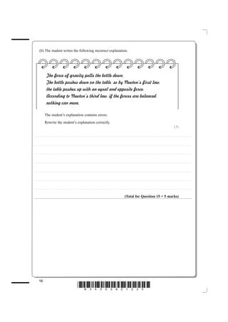 (b) The student writes the following incorrect explanation.




                                The force of gravity pulls the bottle down.
                                The bottle pushes down on the table, so by Newton’s first law,
                                the table pushes up with an equal and opposite force.
                                According to Newton’s third law, if the forces are balanced,
                                nothing can move.

                           The student’s explanation contains errors.
                           Rewrite the student’s explanation correctly.
                                                                                                                                                                                                                                                                                                                                                                          (3)

....................................................................... . . . . . . . . . . . . . . . . . . . . . . . . . . . . . . . . . . . . . . . . . . . . . . . . . . . . . . . . . . . . . . . . . . . . . . . . . . . . . . . . . . . . . . . . . . . . . . . . . . . . . . . . . . . . . . . . . . . . . . . . .. . . . . . . . . . . . . . . . . . . . . . . . . . . . . . . . . . . . . . . . . . . . . . . .



....................................................................... . . . . . . . . . . . . . . . . . . . . . . . . . . . . . . . . . . . . . . . . . . . . . . . . . . . . . . . . . . . . . . . . . . . . . . . . . . . . . . . . . . . . . . . . . . . . . . . . . . . . . . . . . . . . . . . . . . . . . . . . .. . . . . . . . . . . . . . . . . . . . . . . . . . . . . . . . . . . . . . . . . . . . . . . .



....................................................................... . . . . . . . . . . . . . . . . . . . . . . . . . . . . . . . . . . . . . . . . . . . . . . . . . . . . . . . . . . . . . . . . . . . . . . . . . . . . . . . . . . . . . . . . . . . . . . . . . . . . . . . . . . . . . . . . . . . . . . . . .. . . . . . . . . . . . . . . . . . . . . . . . . . . . . . . . . . . . . . . . . . . . . . . .



....................................................................... . . . . . . . . . . . . . . . . . . . . . . . . . . . . . . . . . . . . . . . . . . . . . . . . . . . . . . . . . . . . . . . . . . . . . . . . . . . . . . . . . . . . . . . . . . . . . . . . . . . . . . . . . . . . . . . . . . . . . . . . .. . . . . . . . . . . . . . . . . . . . . . . . . . . . . . . . . . . . . . . . . . . . . . . .



....................................................................... . . . . . . . . . . . . . . . . . . . . . . . . . . . . . . . . . . . . . . . . . . . . . . . . . . . . . . . . . . . . . . . . . . . . . . . . . . . . . . . . . . . . . . . . . . . . . . . . . . . . . . . . . . . . . . . . . . . . . . . . .. . . . . . . . . . . . . . . . . . . . . . . . . . . . . . . . . . . . . . . . . . . . . . . .



....................................................................... . . . . . . . . . . . . . . . . . . . . . . . . . . . . . . . . . . . . . . . . . . . . . . . . . . . . . . . . . . . . . . . . . . . . . . . . . . . . . . . . . . . . . . . . . . . . . . . . . . . . . . . . . . . . . . . . . . . . . . . . .. . . . . . . . . . . . . . . . . . . . . . . . . . . . . . . . . . . . . . . . . . . . . . . .



....................................................................... . . . . . . . . . . . . . . . . . . . . . . . . . . . . . . . . . . . . . . . . . . . . . . . . . . . . . . . . . . . . . . . . . . . . . . . . . . . . . . . . . . . . . . . . . . . . . . . . . . . . . . . . . . . . . . . . . . . . . . . . .. . . . . . . . . . . . . . . . . . . . . . . . . . . . . . . . . . . . . . . . . . . . . . . .



                                                                                                                                                                                                                                          (Total for Question 15 = 5 marks)




             12
                                                                                                                *N34505A01224*
 