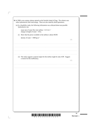 16 In 2008 a new energy scheme opened on the Scottish island of Eigg. The scheme uses
   solar, hydroelectric and wind energy. There are also stand-by diesel generators.
             (a) In a feasibility study, the following information was collected about one possible
                 hydroelectric site:
                                              mean rate of water flow into turbine = 0.13 m3 s–1
                                              change in height of water = 30 m.
                           (i) Show that the power available to the turbine is about 40 kW.
                                              density of water = 1000 kg m–3
                                                                                                                                                                                                                                                                                                                                                                           (3)

....................................................................... . . . . . . . . . . . . . . . . . . . . . . . . . . . . . . . . . . . . . . . . . . . . . . . . . . . . . . . . . . . . . . . . . . . . . . . . . . . . . . . . . . . . . . . . . . . . . . . . . . . . . . . . . . . . . . . . . . . . . . . . . . . . . . . . . . . . . . . . . . . . . . . . . . . . . . . . . . . . . . . . . . . . . . . . .



....................................................................... . . . . . . . . . . . . . . . . . . . . . . . . . . . . . . . . . . . . . . . . . . . . . . . . . . . . . . . . . . . . . . . . . . . . . . . . . . . . . . . . . . . . . . . . . . . . . . . . . . . . . . . . . . . . . . . . . . . . . . . . . . . . . . . . . . . . . . . . . . . . . . . . . . . . . . . . . . . . . . . . . . . . . . . . .



....................................................................... . . . . . . . . . . . . . . . . . . . . . . . . . . . . . . . . . . . . . . . . . . . . . . . . . . . . . . . . . . . . . . . . . . . . . . . . . . . . . . . . . . . . . . . . . . . . . . . . . . . . . . . . . . . . . . . . . . . . . . . . . . . . . . . . . . . . . . . . . . . . . . . . . . . . . . . . . . . . . . . . . . . . . . . . .



....................................................................... . . . . . . . . . . . . . . . . . . . . . . . . . . . . . . . . . . . . . . . . . . . . . . . . . . . . . . . . . . . . . . . . . . . . . . . . . . . . . . . . . . . . . . . . . . . . . . . . . . . . . . . . . . . . . . . . . . . . . . . . . . . . . . . . . . . . . . . . . . . . . . . . . . . . . . . . . . . . . . . . . . . . . . . . .


                           (ii) The study suggests a typical output for the turbine might be only 6 kW. Suggest
                                a reason for this inefficiency.
                                                                                                                                                                                                                                                                                                                                                                           (1)

....................................................................... . . . . . . . . . . . . . . . . . . . . . . . . . . . . . . . . . . . . . . . . . . . . . . . . . . . . . . . . . . . . . . . . . . . . . . . . . . . . . . . . . . . . . . . . . . . . . . . . . . . . . . . . . . . . . . . . . . . . . . . . . . . . . . . . . . . . . . . . . . . . . . . . . . . . . . . . . . . . . . . . . . . . . . . . .



....................................................................... . . . . . . . . . . . . . . . . . . . . . . . . . . . . . . . . . . . . . . . . . . . . . . . . . . . . . . . . . . . . . . . . . . . . . . . . . . . . . . . . . . . . . . . . . . . . . . . . . . . . . . . . . . . . . . . . . . . . . . . . . . . . . . . . . . . . . . . . . . . . . . . . . . . . . . . . . . . . . . . . . . . . . . . . .




                                                                                                                                                                                                                                                                                                                                                                                                              13
                                                                                                                *N34505A01324*                                                                                                                                                                                                                                                       Turn over
 