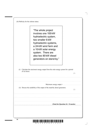(b) Publicity for the scheme states:




                                                                                                                    “The whole project
                                                                                                                    involves one 100 kW
                                                                                                                    hydroelectric system,
                                                                                                                    two smaller 6 kW
                                                                                                                    hydroelectric systems,
                                                                                                                    a 24 kW wind farm and
                                                                                                                    a 10 kW solar energy
                                                                                                                    system. There are
                                                                                                                    also two 80 kW diesel
                                                                                                                    generators on stand-by.”



                           (i) Calculate the maximum energy output from the solar energy system for a period
                               of six hours.
                                                                                                                                                                                                                                                                                                                                                                          (2)

....................................................................... . . . . . . . . . . . . . . . . . . . . . . . . . . . . . . . . . . . . . . . . . . . . . . . . . . . . . . . . . . . . . . . . . . . . . . . . . . . . . . . . . . . . . . . . . . . . . . . . . . . . . . . . . . . . . . . . . . . . . . . . .. . . . . . . . . . . . . . . . . . . . . . . . . . . . . . . . . . . . . . . . . . . . . . . .



....................................................................... . . . . . . . . . . . . . . . . . . . . . . . . . . . . . . . . . . . . . . . . . . . . . . . . . . . . . . . . . . . . . . . . . . . . . . . . . . . . . . . . . . . . . . . . . . . . . . . . . . . . . . . . . . . . . . . . . . . . . . . . .. . . . . . . . . . . . . . . . . . . . . . . . . . . . . . . . . . . . . . . . . . . . . . . .



                                                                                                                                                                                                Maximum energy output = . . . . . . . . . . . . . . . . . . . . . . . . . . . . . . . . . . . . . . . . . . . . . . . . . . . . . . . . . . . . . . .
                           (ii) Discuss the suitability of the output of the stand-by diesel generators.
                                                                                                                                                                                                                                                                                                                                                                          (2)

....................................................................... . . . . . . . . . . . . . . . . . . . . . . . . . . . . . . . . . . . . . . . . . . . . . . . . . . . . . . . . . . . . . . . . . . . . . . . . . . . . . . . . . . . . . . . . . . . . . . . . . . . . . . . . . . . . . . . . . . . . . . . . .. . . . . . . . . . . . . . . . . . . . . . . . . . . . . . . . . . . . . . . . . . . . . . . .



....................................................................... . . . . . . . . . . . . . . . . . . . . . . . . . . . . . . . . . . . . . . . . . . . . . . . . . . . . . . . . . . . . . . . . . . . . . . . . . . . . . . . . . . . . . . . . . . . . . . . . . . . . . . . . . . . . . . . . . . . . . . . . .. . . . . . . . . . . . . . . . . . . . . . . . . . . . . . . . . . . . . . . . . . . . . . . .



....................................................................... . . . . . . . . . . . . . . . . . . . . . . . . . . . . . . . . . . . . . . . . . . . . . . . . . . . . . . . . . . . . . . . . . . . . . . . . . . . . . . . . . . . . . . . . . . . . . . . . . . . . . . . . . . . . . . . . . . . . . . . . .. . . . . . . . . . . . . . . . . . . . . . . . . . . . . . . . . . . . . . . . . . . . . . . .



                                                                                                                                                                                                                                          (Total for Question 16 = 8 marks)




             14
                                                                                                                *N34505A01424*
 