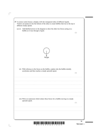 17 A science centre houses a display with tall, transparent tubes of different liquids.
   Visitors can pump air into the bottom of the tubes to create bubbles that rise to the top at
   different steady speeds.
             (a) (i) Add labelled arrows to the diagram to show the other two forces acting on a
                     bubble as it rises through a liquid.
                                                                                                                                                                                                                                                                                                                                                                           (2)




                                                                                                                                                                                   Weight




                           (ii) With reference to the forces on the bubble, explain why the bubble initially
                                accelerates and then reaches a steady upwards speed.
                                                                                                                                                                                                                                                                                                                                                                           (4)

....................................................................... . . . . . . . . . . . . . . . . . . . . . . . . . . . . . . . . . . . . . . . . . . . . . . . . . . . . . . . . . . . . . . . . . . . . . . . . . . . . . . . . . . . . . . . . . . . . . . . . . . . . . . . . . . . . . . . . . . . . . . . . . . . . . . . . . . . . . . . . . . . . . . . . . . . . . . . . . . . . . . . . . . . . . . . . .



....................................................................... . . . . . . . . . . . . . . . . . . . . . . . . . . . . . . . . . . . . . . . . . . . . . . . . . . . . . . . . . . . . . . . . . . . . . . . . . . . . . . . . . . . . . . . . . . . . . . . . . . . . . . . . . . . . . . . . . . . . . . . . . . . . . . . . . . . . . . . . . . . . . . . . . . . . . . . . . . . . . . . . . . . . . . . . .



....................................................................... . . . . . . . . . . . . . . . . . . . . . . . . . . . . . . . . . . . . . . . . . . . . . . . . . . . . . . . . . . . . . . . . . . . . . . . . . . . . . . . . . . . . . . . . . . . . . . . . . . . . . . . . . . . . . . . . . . . . . . . . . . . . . . . . . . . . . . . . . . . . . . . . . . . . . . . . . . . . . . . . . . . . . . . . .



....................................................................... . . . . . . . . . . . . . . . . . . . . . . . . . . . . . . . . . . . . . . . . . . . . . . . . . . . . . . . . . . . . . . . . . . . . . . . . . . . . . . . . . . . . . . . . . . . . . . . . . . . . . . . . . . . . . . . . . . . . . . . . . . . . . . . . . . . . . . . . . . . . . . . . . . . . . . . . . . . . . . . . . . . . . . . . .



....................................................................... . . . . . . . . . . . . . . . . . . . . . . . . . . . . . . . . . . . . . . . . . . . . . . . . . . . . . . . . . . . . . . . . . . . . . . . . . . . . . . . . . . . . . . . . . . . . . . . . . . . . . . . . . . . . . . . . . . . . . . . . . . . . . . . . . . . . . . . . . . . . . . . . . . . . . . . . . . . . . . . . . . . . . . . . .



....................................................................... . . . . . . . . . . . . . . . . . . . . . . . . . . . . . . . . . . . . . . . . . . . . . . . . . . . . . . . . . . . . . . . . . . . . . . . . . . . . . . . . . . . . . . . . . . . . . . . . . . . . . . . . . . . . . . . . . . . . . . . . . . . . . . . . . . . . . . . . . . . . . . . . . . . . . . . . . . . . . . . . . . . . . . . . .


                           (iii) Write an expression which relates these forces for a bubble moving at a steady
                                 upwards speed.
                                                                                                                                                                                                                                                                                                                                                                           (1)

....................................................................... . . . . . . . . . . . . . . . . . . . . . . . . . . . . . . . . . . . . . . . . . . . . . . . . . . . . . . . . . . . . . . . . . . . . . . . . . . . . . . . . . . . . . . . . . . . . . . . . . . . . . . . . . . . . . . . . . . . . . . . . . . . . . . . . . . . . . . . . . . . . . . . . . . . . . . . . . . . . . . . . . . . . . . . . .



....................................................................... . . . . . . . . . . . . . . . . . . . . . . . . . . . . . . . . . . . . . . . . . . . . . . . . . . . . . . . . . . . . . . . . . . . . . . . . . . . . . . . . . . . . . . . . . . . . . . . . . . . . . . . . . . . . . . . . . . . . . . . . . . . . . . . . . . . . . . . . . . . . . . . . . . . . . . . . . . . . . . . . . . . . . . . . .




                                                                                                                                                                                                                                                                                                                                                                                                              15
                                                                                                                *N34505A01524*                                                                                                                                                                                                                                                       Turn over
 