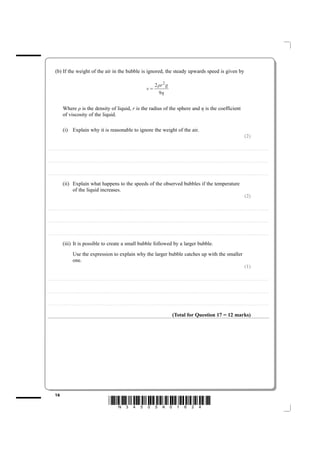 (b) If the weight of the air in the bubble is ignored, the steady upwards speed is given by

                                                                                                                                                                                                     2 ρr 2 g
                                                                                                                                                                                      v=
                                                                                                                                                                                                       9η

                           Where ρ is the density of liquid, r is the radius of the sphere and η is the coefficient
                           of viscosity of the liquid.

                           (i) Explain why it is reasonable to ignore the weight of the air.
                                                                                                                                                                                                                                                                                                                                                                           (2)

....................................................................... . . . . . . . . . . . . . . . . . . . . . . . . . . . . . . . . . . . . . . . . . . . . . . . . . . . . . . . . . . . . . . . . . . . . . . . . . . . . . . . . . . . . . . . . . . . . . . . . . . . . . . . . . . . . . . . . . . . . . . . . . . . . . . . . . . . . . . . . . . . . . . . . . . . . . . . . . . . . . . . . . . . . . . . . .



....................................................................... . . . . . . . . . . . . . . . . . . . . . . . . . . . . . . . . . . . . . . . . . . . . . . . . . . . . . . . . . . . . . . . . . . . . . . . . . . . . . . . . . . . . . . . . . . . . . . . . . . . . . . . . . . . . . . . . . . . . . . . . . . . . . . . . . . . . . . . . . . . . . . . . . . . . . . . . . . . . . . . . . . . . . . . . .



....................................................................... . . . . . . . . . . . . . . . . . . . . . . . . . . . . . . . . . . . . . . . . . . . . . . . . . . . . . . . . . . . . . . . . . . . . . . . . . . . . . . . . . . . . . . . . . . . . . . . . . . . . . . . . . . . . . . . . . . . . . . . . . . . . . . . . . . . . . . . . . . . . . . . . . . . . . . . . . . . . . . . . . . . . . . . . .


                           (ii) Explain what happens to the speeds of the observed bubbles if the temperature
                                of the liquid increases.
                                                                                                                                                                                                                                                                                                                                                                           (2)

....................................................................... . . . . . . . . . . . . . . . . . . . . . . . . . . . . . . . . . . . . . . . . . . . . . . . . . . . . . . . . . . . . . . . . . . . . . . . . . . . . . . . . . . . . . . . . . . . . . . . . . . . . . . . . . . . . . . . . . . . . . . . . . . . . . . . . . . . . . . . . . . . . . . . . . . . . . . . . . . . . . . . . . . . . . . . . .



....................................................................... . . . . . . . . . . . . . . . . . . . . . . . . . . . . . . . . . . . . . . . . . . . . . . . . . . . . . . . . . . . . . . . . . . . . . . . . . . . . . . . . . . . . . . . . . . . . . . . . . . . . . . . . . . . . . . . . . . . . . . . . . . . . . . . . . . . . . . . . . . . . . . . . . . . . . . . . . . . . . . . . . . . . . . . . .



....................................................................... . . . . . . . . . . . . . . . . . . . . . . . . . . . . . . . . . . . . . . . . . . . . . . . . . . . . . . . . . . . . . . . . . . . . . . . . . . . . . . . . . . . . . . . . . . . . . . . . . . . . . . . . . . . . . . . . . . . . . . . . . . . . . . . . . . . . . . . . . . . . . . . . . . . . . . . . . . . . . . . . . . . . . . . . .


                           (iii) It is possible to create a small bubble followed by a larger bubble.
                                              Use the expression to explain why the larger bubble catches up with the smaller
                                              one.
                                                                                                                                                                                                                                                                                                                                                                           (1)

....................................................................... . . . . . . . . . . . . . . . . . . . . . . . . . . . . . . . . . . . . . . . . . . . . . . . . . . . . . . . . . . . . . . . . . . . . . . . . . . . . . . . . . . . . . . . . . . . . . . . . . . . . . . . . . . . . . . . . . . . . . . . . . . . . . . . . . . . . . . . . . . . . . . . . . . . . . . . . . . . . . . . . . . . . . . . . .



....................................................................... . . . . . . . . . . . . . . . . . . . . . . . . . . . . . . . . . . . . . . . . . . . . . . . . . . . . . . . . . . . . . . . . . . . . . . . . . . . . . . . . . . . . . . . . . . . . . . . . . . . . . . . . . . . . . . . . . . . . . . . . . . . . . . . . . . . . . . . . . . . . . . . . . . . . . . . . . . . . . . . . . . . . . . . . .



....................................................................... . . . . . . . . . . . . . . . . . . . . . . . . . . . . . . . . . . . . . . . . . . . . . . . . . . . . . . . . . . . . . . . . . . . . . . . . . . . . . . . . . . . . . . . . . . . . . . . . . . . . . . . . . . . . . . . . . . . . . . . . . . . . . . . . . . . . . . . . . . . . . . . . . . . . . . . . . . . . . . . . . . . . . . . . .



                                                                                                                                                                                                                                      (Total for Question 17 = 12 marks)




             16
                                                                                                                *N34505A01624*
 