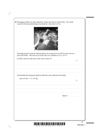 18 Champagne bottles are often opened by ‘firing’ the cork out of the bottle. The world
   record for the horizontal distance travelled by a fired cork is 53 m.




             The high pressure inside the bottle produces an average force of 150 N on the cork as it
             leaves the bottle. This force acts on the cork over a distance of 2.5 × 10–2 m.
             (a) Show that the work done on the cork is about 4 J.
                                                                                                                                                                                                                                                                                                                                                                                 (2)

....................................................................... . . . . . . . . . . . . . . . . . . . . . . . . . . . . . . . . . . . . . . . . . . . . . . . . . . . . . . . . . . . . . . . . . . . . . . . . . . . . . . . . . . . . . . . . . . . . . . . . . . . . . . . . . . . . . . . . . . . . . . . . . . . . . . . . . . . . . . . . . . . . . . . . . . . . . . . . . . . . . . . . . . . . . . . . .



....................................................................... . . . . . . . . . . . . . . . . . . . . . . . . . . . . . . . . . . . . . . . . . . . . . . . . . . . . . . . . . . . . . . . . . . . . . . . . . . . . . . . . . . . . . . . . . . . . . . . . . . . . . . . . . . . . . . . . . . . . . . . . . . . . . . . . . . . . . . . . . . . . . . . . . . . . . . . . . . . . . . . . . . . . . . . . .



....................................................................... . . . . . . . . . . . . . . . . . . . . . . . . . . . . . . . . . . . . . . . . . . . . . . . . . . . . . . . . . . . . . . . . . . . . . . . . . . . . . . . . . . . . . . . . . . . . . . . . . . . . . . . . . . . . . . . . . . . . . . . . . . . . . . . . . . . . . . . . . . . . . . . . . . . . . . . . . . . . . . . . . . . . . . . . .


             (b) Calculate the maximum speed at which the cork could leave the bottle.
                           mass of cork = 7.5 × 10–3 kg
                                                                                                                                                                                                                                                                                                                                                                                 (2)

....................................................................... . . . . . . . . . . . . . . . . . . . . . . . . . . . . . . . . . . . . . . . . . . . . . . . . . . . . . . . . . . . . . . . . . . . . . . . . . . . . . . . . . . . . . . . . . . . . . . . . . . . . . . . . . . . . . . . . . . . . . . . . . . . . . . . . . . . . . . . . . . . . . . . . . . . . . . . . . . . . . . . . . . . . . . . . .



....................................................................... . . . . . . . . . . . . . . . . . . . . . . . . . . . . . . . . . . . . . . . . . . . . . . . . . . . . . . . . . . . . . . . . . . . . . . . . . . . . . . . . . . . . . . . . . . . . . . . . . . . . . . . . . . . . . . . . . . . . . . . . . . . . . . . . . . . . . . . . . . . . . . . . . . . . . . . . . . . . . . . . . . . . . . . . .



....................................................................... . . . . . . . . . . . . . . . . . . . . . . . . . . . . . . . . . . . . . . . . . . . . . . . . . . . . . . . . . . . . . . . . . . . . . . . . . . . . . . . . . . . . . . . . . . . . . . . . . . . . . . . . . . . . . . . . . . . . . . . . . . . . . . . . . . . . . . . . . . . . . . . . . . . . . . . . . . . . . . . . . . . . . . . . .



                                                                                                                                                                                                                                                                                             Speed =                            . . . .. . . . . . . . . . . . . . . . . . . . . . . . . . . . . . . . . . . . . . . . . . . . . . . .




                                                                                                                                                                                                                                                                                                                                                                                                                          17
                                                                                                                *N34505A01724*                                                                                                                                                                                                                                                               Turn over
 