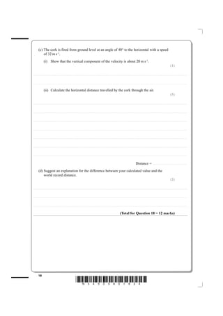 (c) The cork is fired from ground level at an angle of 40° to the horizontal with a speed
                 of 32 m s–1.
                           (i) Show that the vertical component of the velocity is about 20 m s–1.
                                                                                                                                                                                                                                                                                                                                                                          (1)

....................................................................... . . . . . . . . . . . . . . . . . . . . . . . . . . . . . . . . . . . . . . . . . . . . . . . . . . . . . . . . . . . . . . . . . . . . . . . . . . . . . . . . . . . . . . . . . . . . . . . . . . . . . . . . . . . . . . . . . . . . . . . . .. . . . . . . . . . . . . . . . . . . . . . . . . . . . . . . . . . . . . . . . . . . . . . . .



....................................................................... . . . . . . . . . . . . . . . . . . . . . . . . . . . . . . . . . . . . . . . . . . . . . . . . . . . . . . . . . . . . . . . . . . . . . . . . . . . . . . . . . . . . . . . . . . . . . . . . . . . . . . . . . . . . . . . . . . . . . . . . .. . . . . . . . . . . . . . . . . . . . . . . . . . . . . . . . . . . . . . . . . . . . . . . .


                           (ii) Calculate the horizontal distance travelled by the cork through the air.
                                                                                                                                                                                                                                                                                                                                                                          (5)

....................................................................... . . . . . . . . . . . . . . . . . . . . . . . . . . . . . . . . . . . . . . . . . . . . . . . . . . . . . . . . . . . . . . . . . . . . . . . . . . . . . . . . . . . . . . . . . . . . . . . . . . . . . . . . . . . . . . . . . . . . . . . . .. . . . . . . . . . . . . . . . . . . . . . . . . . . . . . . . . . . . . . . . . . . . . . . .



....................................................................... . . . . . . . . . . . . . . . . . . . . . . . . . . . . . . . . . . . . . . . . . . . . . . . . . . . . . . . . . . . . . . . . . . . . . . . . . . . . . . . . . . . . . . . . . . . . . . . . . . . . . . . . . . . . . . . . . . . . . . . . .. . . . . . . . . . . . . . . . . . . . . . . . . . . . . . . . . . . . . . . . . . . . . . . .



....................................................................... . . . . . . . . . . . . . . . . . . . . . . . . . . . . . . . . . . . . . . . . . . . . . . . . . . . . . . . . . . . . . . . . . . . . . . . . . . . . . . . . . . . . . . . . . . . . . . . . . . . . . . . . . . . . . . . . . . . . . . . . .. . . . . . . . . . . . . . . . . . . . . . . . . . . . . . . . . . . . . . . . . . . . . . . .



....................................................................... . . . . . . . . . . . . . . . . . . . . . . . . . . . . . . . . . . . . . . . . . . . . . . . . . . . . . . . . . . . . . . . . . . . . . . . . . . . . . . . . . . . . . . . . . . . . . . . . . . . . . . . . . . . . . . . . . . . . . . . . .. . . . . . . . . . . . . . . . . . . . . . . . . . . . . . . . . . . . . . . . . . . . . . . .



....................................................................... . . . . . . . . . . . . . . . . . . . . . . . . . . . . . . . . . . . . . . . . . . . . . . . . . . . . . . . . . . . . . . . . . . . . . . . . . . . . . . . . . . . . . . . . . . . . . . . . . . . . . . . . . . . . . . . . . . . . . . . . .. . . . . . . . . . . . . . . . . . . . . . . . . . . . . . . . . . . . . . . . . . . . . . . .



....................................................................... . . . . . . . . . . . . . . . . . . . . . . . . . . . . . . . . . . . . . . . . . . . . . . . . . . . . . . . . . . . . . . . . . . . . . . . . . . . . . . . . . . . . . . . . . . . . . . . . . . . . . . . . . . . . . . . . . . . . . . . . .. . . . . . . . . . . . . . . . . . . . . . . . . . . . . . . . . . . . . . . . . . . . . . . .



....................................................................... . . . . . . . . . . . . . . . . . . . . . . . . . . . . . . . . . . . . . . . . . . . . . . . . . . . . . . . . . . . . . . . . . . . . . . . . . . . . . . . . . . . . . . . . . . . . . . . . . . . . . . . . . . . . . . . . . . . . . . . . .. . . . . . . . . . . . . . . . . . . . . . . . . . . . . . . . . . . . . . . . . . . . . . . .



                                                                                                                                                                                                                                                                               Distance =                                   ......................................................


             (d) Suggest an explanation for the difference between your calculated value and the
                 world record distance.
                                                                                                                                                                                                                                                                                                                                                                          (2)

....................................................................... . . . . . . . . . . . . . . . . . . . . . . . . . . . . . . . . . . . . . . . . . . . . . . . . . . . . . . . . . . . . . . . . . . . . . . . . . . . . . . . . . . . . . . . . . . . . . . . . . . . . . . . . . . . . . . . . . . . . . . . . .. . . . . . . . . . . . . . . . . . . . . . . . . . . . . . . . . . . . . . . . . . . . . . . .



....................................................................... . . . . . . . . . . . . . . . . . . . . . . . . . . . . . . . . . . . . . . . . . . . . . . . . . . . . . . . . . . . . . . . . . . . . . . . . . . . . . . . . . . . . . . . . . . . . . . . . . . . . . . . . . . . . . . . . . . . . . . . . .. . . . . . . . . . . . . . . . . . . . . . . . . . . . . . . . . . . . . . . . . . . . . . . .



....................................................................... . . . . . . . . . . . . . . . . . . . . . . . . . . . . . . . . . . . . . . . . . . . . . . . . . . . . . . . . . . . . . . . . . . . . . . . . . . . . . . . . . . . . . . . . . . . . . . . . . . . . . . . . . . . . . . . . . . . . . . . . .. . . . . . . . . . . . . . . . . . . . . . . . . . . . . . . . . . . . . . . . . . . . . . . .



                                                                                                                                                                                                                                     (Total for Question 18 = 12 marks)




             18
                                                                                                                *N34505A01824*
 