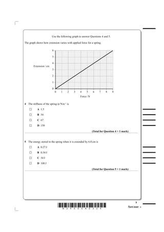 Use the following graph to answer Questions 4 and 5.

The graph shows how extension varies with applied force for a spring.

                         ±6

                         ±5

                         ±4
        mc / noisnetxE
                         ±3

                         ±2

                         ±1

                          ±0
                         ±

                               ±

                                     ±

                                           ±

                                                ±

                                                      ±

                                                              ±

                                                                  ±

                                                                         ±

                                                                             ±
                         0       1    2     3     4    5      6      7   8      9
                                                  N / ecroF

4 The stiffness of the spring in Nm–1 is
           A 1.5

           B 54

           C 67

           D 150

                                                              (Total for Question 4 = 1 mark)


5 The energy stored in the spring when it is extended by 6.0 cm is
           A 0.27 J

           B 0.54 J

           C 54 J

           D 108 J

                                                              (Total for Question 5 = 1 mark)




                                                                                                  3
                               *N34505A0324*                                                Turn over
 