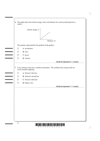 6 The graph shows how kinetic energy varies with distance for a train accelerating from a
  station.


                  Kinetic energy / J




                                                Distance / m

   The quantity represented by the gradient of the graph is
           A acceleration

           B force

           C power

           D velocity

                                                               (Total for Question 6 = 1 mark)


7 A car of known mass has a constant acceleration. The resultant force acting on the car
  can be found by applying

           A Newton’s first law

           B Newton’s second law

           C Newton’s third law

           D Stokes’s law

                                                               (Total for Question 7 = 1 mark)




   4
                              *N34505A0424*
 