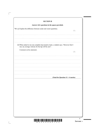 SECTION B

                                                                                                            Answer ALL questions in the spaces provided.

*11 (a) Explain the difference between scalar and vector quantities.
                                                                                                                                                                                                                                                                                                                                                                           (1)

....................................................................... . . . . . . . . . . . . . . . . . . . . . . . . . . . . . . . . . . . . . . . . . . . . . . . . . . . . . . . . . . . . . . . . . . . . . . . . . . . . . . . . . . . . . . . . . . . . . . . . . . . . . . . . . . . . . . . . . . . . . . . . . . . . . . . . . . . . . . . . . . . . . . . . . . . . . . . . . . . . . . . . . . . . . . . . .



....................................................................... . . . . . . . . . . . . . . . . . . . . . . . . . . . . . . . . . . . . . . . . . . . . . . . . . . . . . . . . . . . . . . . . . . . . . . . . . . . . . . . . . . . . . . . . . . . . . . . . . . . . . . . . . . . . . . . . . . . . . . . . . . . . . . . . . . . . . . . . . . . . . . . . . . . . . . . . . . . . . . . . . . . . . . . . .



....................................................................... . . . . . . . . . . . . . . . . . . . . . . . . . . . . . . . . . . . . . . . . . . . . . . . . . . . . . . . . . . . . . . . . . . . . . . . . . . . . . . . . . . . . . . . . . . . . . . . . . . . . . . . . . . . . . . . . . . . . . . . . . . . . . . . . . . . . . . . . . . . . . . . . . . . . . . . . . . . . . . . . . . . . . . . . .


                  (b) When asked to run one complete lap around a track, a student says, “However fast I
                      run, my average velocity for the lap will be zero”.
                                Comment on his statement.
                                                                                                                                                                                                                                                                                                                                                                           (3)

....................................................................... . . . . . . . . . . . . . . . . . . . . . . . . . . . . . . . . . . . . . . . . . . . . . . . . . . . . . . . . . . . . . . . . . . . . . . . . . . . . . . . . . . . . . . . . . . . . . . . . . . . . . . . . . . . . . . . . . . . . . . . . . . . . . . . . . . . . . . . . . . . . . . . . . . . . . . . . . . . . . . . . . . . . . . . . .



....................................................................... . . . . . . . . . . . . . . . . . . . . . . . . . . . . . . . . . . . . . . . . . . . . . . . . . . . . . . . . . . . . . . . . . . . . . . . . . . . . . . . . . . . . . . . . . . . . . . . . . . . . . . . . . . . . . . . . . . . . . . . . . . . . . . . . . . . . . . . . . . . . . . . . . . . . . . . . . . . . . . . . . . . . . . . . .



....................................................................... . . . . . . . . . . . . . . . . . . . . . . . . . . . . . . . . . . . . . . . . . . . . . . . . . . . . . . . . . . . . . . . . . . . . . . . . . . . . . . . . . . . . . . . . . . . . . . . . . . . . . . . . . . . . . . . . . . . . . . . . . . . . . . . . . . . . . . . . . . . . . . . . . . . . . . . . . . . . . . . . . . . . . . . . .



....................................................................... . . . . . . . . . . . . . . . . . . . . . . . . . . . . . . . . . . . . . . . . . . . . . . . . . . . . . . . . . . . . . . . . . . . . . . . . . . . . . . . . . . . . . . . . . . . . . . . . . . . . . . . . . . . . . . . . . . . . . . . . . . . . . . . . . . . . . . . . . . . . . . . . . . . . . . . . . . . . . . . . . . . . . . . . .



....................................................................... . . . . . . . . . . . . . . . . . . . . . . . . . . . . . . . . . . . . . . . . . . . . . . . . . . . . . . . . . . . . . . . . . . . . . . . . . . . . . . . . . . . . . . . . . . . . . . . . . . . . . . . . . . . . . . . . . . . . . . . . . . . . . . . . . . . . . . . . . . . . . . . . . . . . . . . . . . . . . . . . . . . . . . . . .



....................................................................... . . . . . . . . . . . . . . . . . . . . . . . . . . . . . . . . . . . . . . . . . . . . . . . . . . . . . . . . . . . . . . . . . . . . . . . . . . . . . . . . . . . . . . . . . . . . . . . . . . . . . . . . . . . . . . . . . . . . . . . . . . . . . . . . . . . . . . . . . . . . . . . . . . . . . . . . . . . . . . . . . . . . . . . . .



                                                                                                                                                                                                                                           (Total for Question 11 = 4 marks)




                                                                                                                                                                                                                                                                                                                                                                                                                7
                                                                                                                       *N34505A0724*                                                                                                                                                                                                                                                 Turn over
 