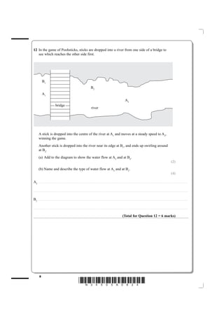 12 In the game of Poohsticks, sticks are dropped into a river from one side of a bridge to
   see which reaches the other side first.




                      B1
                                                                                                                                                       B2
                      A1
                                                                                                                                                                                                                                                  A2
                                                          bridge
                                                                                                                                                         river




             A stick is dropped into the centre of the river at A1 and moves at a steady speed to A2,
             winning the game.
             Another stick is dropped into the river near its edge at B1, and ends up swirling around
             at B2.
             (a) Add to the diagram to show the water flow at A2 and at B2.
                                                                                                                                                                                                                                                                                                                                                                            (2)
             (b) Name and describe the type of water flow at A2 and at B2.
                                                                                                                                                                                                                                                                                                                                                                            (4)

A2 ................................................................ . . . . . . . . . . . . . . . . . . . . . . . . . . . . . . . . . . . . . . . . . . . . . . . . . . . . . . . . . . . . . . . . . . . . . . . . . . . . . . . . . . . . . . . . . . . . . . . . . . . . . . . . . . . . . . . . . . . . . . . . . . . . . . . . . . . . . . . . . . . . . . . . . . . . . . . . . . . . . . . . . . . . . . . . .

.......... ............................................................. . . . . . . . . . . . . . . . . . . . . . . . . . . . . . . . . . . . . . . . . . . . . . . . . . . . . . . . . . . . . . . . . . . . . . . . . . . . . . . . . . . . . . . . . . . . . . . . . . . . . . . . . . . . . . . . . . . . . . . . . . . . . . . . . . . . . . . . . . . . . . . . . . . . . . . . . . . . . . . . . . . . . . . . . .



B2 ................................................................ . . . . . . . . . . . . . . . . . . . . . . . . . . . . . . . . . . . . . . . . . . . . . . . . . . . . . . . . . . . . . . . . . . . . . . . . . . . . . . . . . . . . . . . . . . . . . . . . . . . . . . . . . . . . . . . . . . . . . . . . . . . . . . . . . . . . . . . . . . . . . . . . . . . . . . . . . . . . . . . . . . . . . . . . .

....................................................................... . . . . . . . . . . . . . . . . . . . . . . . . . . . . . . . . . . . . . . . . . . . . . . . . . . . . . . . . . . . . . . . . . . . . . . . . . . . . . . . . . . . . . . . . . . . . . . . . . . . . . . . . . . . . . . . . . . . . . . . . .. . . . . . . . . . . . . . . . . . . . . . . . . . . . . . . . . . . . . . . . . . . . . . . .



                                                                                                                                                                                                                                           (Total for Question 12 = 6 marks)




               8
                                                                                                                       *N34505A0824*
 