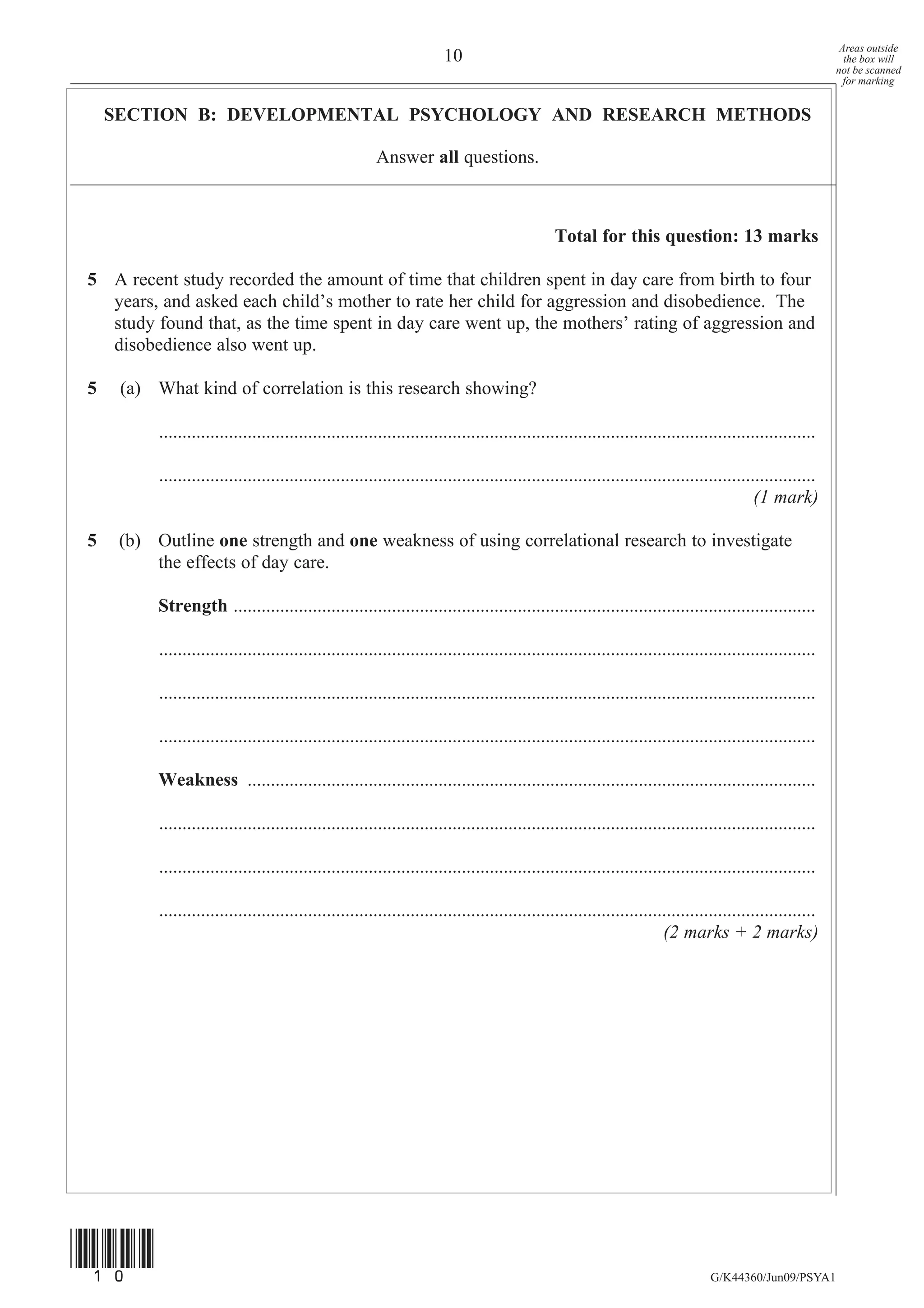 Areas outside
                                                                       10                                                                                   the box will
                                                                                                                                                          not be scanned
                                                                                                                                                            for marking


    SECTION B: DEVELOPMENTAL PSYCHOLOGY AND RESEARCH METHODS

                                                        Answer all questions.



                                                                                               Total for this question: 13 marks

5 A recent study recorded the amount of time that children spent in day care from birth to four
  years, and asked each child’s mother to rate her child for aggression and disobedience. The
  study found that, as the time spent in day care went up, the mothers’ rating of aggression and
  disobedience also went up.

5    (a) What kind of correlation is this research showing?

          .............................................................................................................................................

          .............................................................................................................................................
                                                                                                                                          (1 mark)

5    (b) Outline one strength and one weakness of using correlational research to investigate
         the effects of day care.

          Strength .............................................................................................................................

          .............................................................................................................................................

          .............................................................................................................................................

          .............................................................................................................................................

          Weakness ..........................................................................................................................

          .............................................................................................................................................

          .............................................................................................................................................

          .............................................................................................................................................
                                                                                                                      (2 marks + 2 marks)




(10)
                                                                                                                                G/K44360/Jun09/PSYA1
 