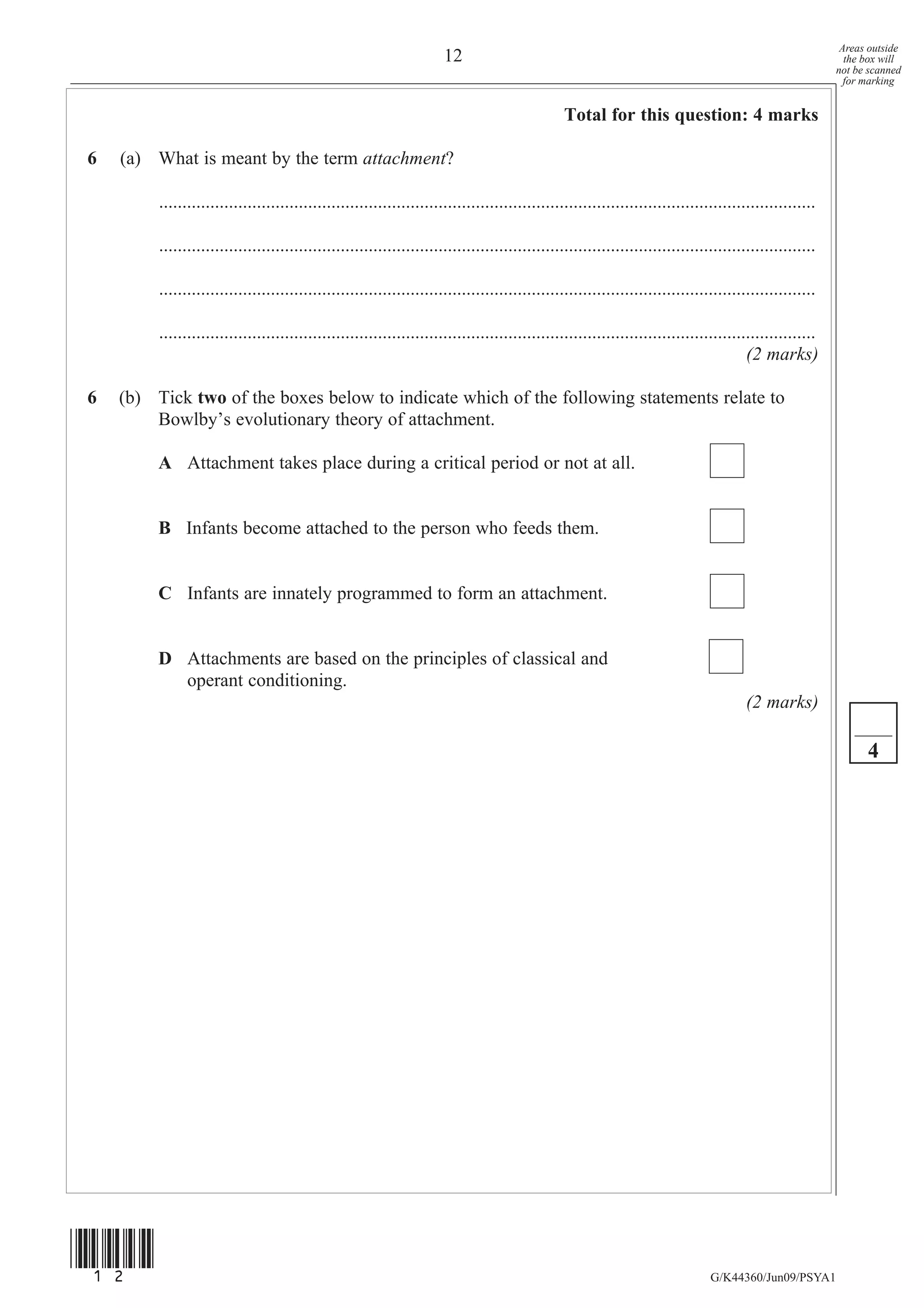 Areas outside
                                                                      12                                                                                   the box will
                                                                                                                                                         not be scanned
                                                                                                                                                           for marking


                                                                                                Total for this question: 4 marks

6   (a) What is meant by the term attachment?

         .............................................................................................................................................

         .............................................................................................................................................

         .............................................................................................................................................

         .............................................................................................................................................
                                                                                                                                       (2 marks)

6   (b) Tick two of the boxes below to indicate which of the following statements relate to
        Bowlby’s evolutionary theory of attachment.

         A Attachment takes place during a critical period or not at all.


         B Infants become attached to the person who feeds them.


         C Infants are innately programmed to form an attachment.


         D Attachments are based on the principles of classical and
           operant conditioning.
                                                                                                                                       (2 marks)

                                                                                                                                                               4




(12)
                                                                                                                               G/K44360/Jun09/PSYA1
 