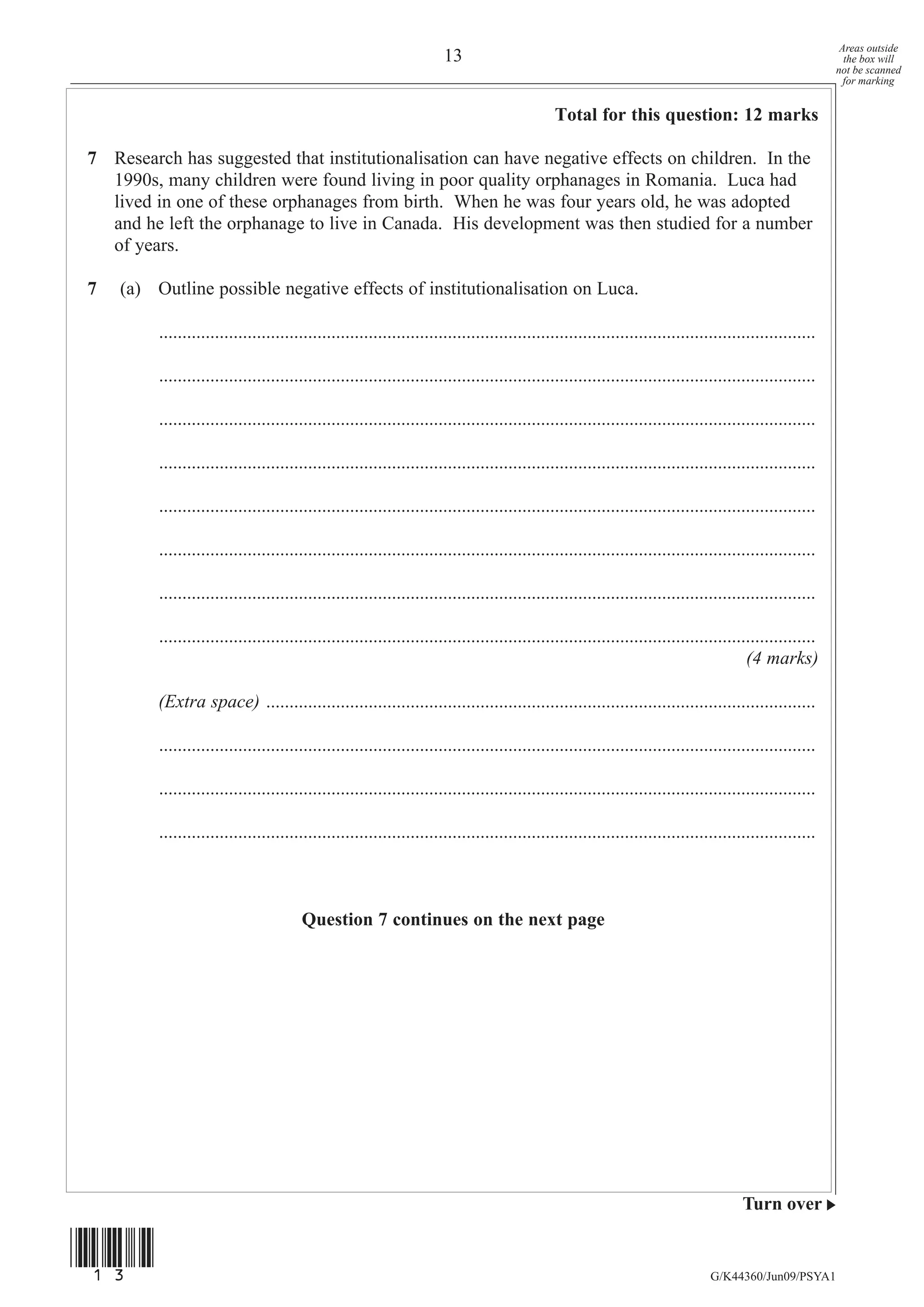 Areas outside
                                                                      13                                                                                   the box will
                                                                                                                                                         not be scanned
                                                                                                                                                           for marking


                                                                                              Total for this question: 12 marks

7 Research has suggested that institutionalisation can have negative effects on children. In the
  1990s, many children were found living in poor quality orphanages in Romania. Luca had
  lived in one of these orphanages from birth. When he was four years old, he was adopted
  and he left the orphanage to live in Canada. His development was then studied for a number
  of years.

7   (a) Outline possible negative effects of institutionalisation on Luca.

         .............................................................................................................................................

         .............................................................................................................................................

         .............................................................................................................................................

         .............................................................................................................................................

         .............................................................................................................................................

         .............................................................................................................................................

         .............................................................................................................................................

         .............................................................................................................................................
                                                                                                                                       (4 marks)

         (Extra space) ......................................................................................................................

         .............................................................................................................................................

         .............................................................................................................................................

         .............................................................................................................................................



                                       Question 7 continues on the next page




                                                                                                                                      Turn over


(13)
                                                                                                                               G/K44360/Jun09/PSYA1
 