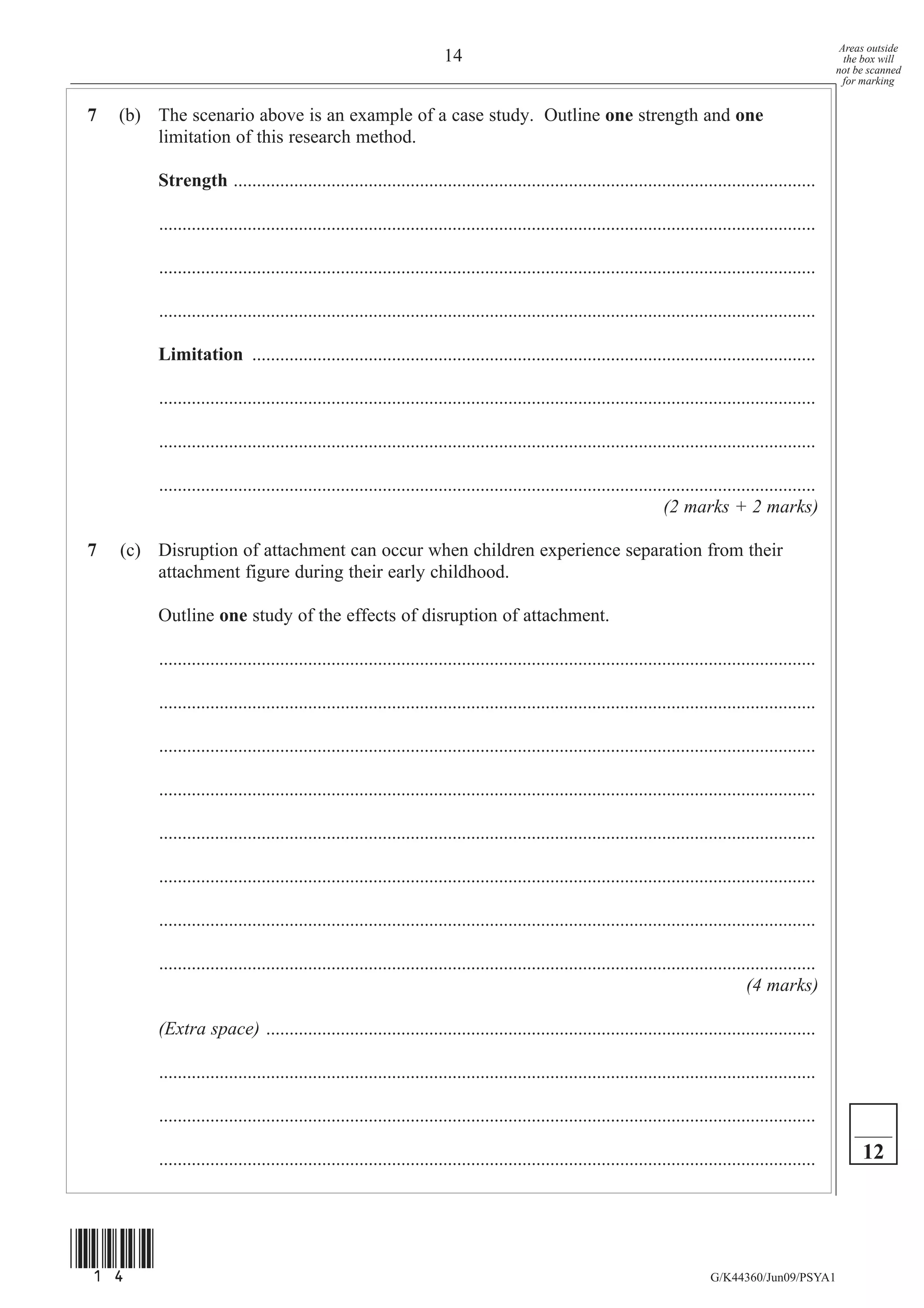 Areas outside
                                                                      14                                                                                   the box will
                                                                                                                                                         not be scanned
                                                                                                                                                           for marking


7   (b) The scenario above is an example of a case study. Outline one strength and one
        limitation of this research method.

         Strength .............................................................................................................................

         .............................................................................................................................................

         .............................................................................................................................................

         .............................................................................................................................................

         Limitation .........................................................................................................................

         .............................................................................................................................................

         .............................................................................................................................................

         .............................................................................................................................................
                                                                                                                     (2 marks + 2 marks)

7   (c) Disruption of attachment can occur when children experience separation from their
        attachment figure during their early childhood.

         Outline one study of the effects of disruption of attachment.

         .............................................................................................................................................

         .............................................................................................................................................

         .............................................................................................................................................

         .............................................................................................................................................

         .............................................................................................................................................

         .............................................................................................................................................

         .............................................................................................................................................

         .............................................................................................................................................
                                                                                                                                       (4 marks)

         (Extra space) ......................................................................................................................

         .............................................................................................................................................

         .............................................................................................................................................

         .............................................................................................................................................        12




(14)
                                                                                                                               G/K44360/Jun09/PSYA1
 