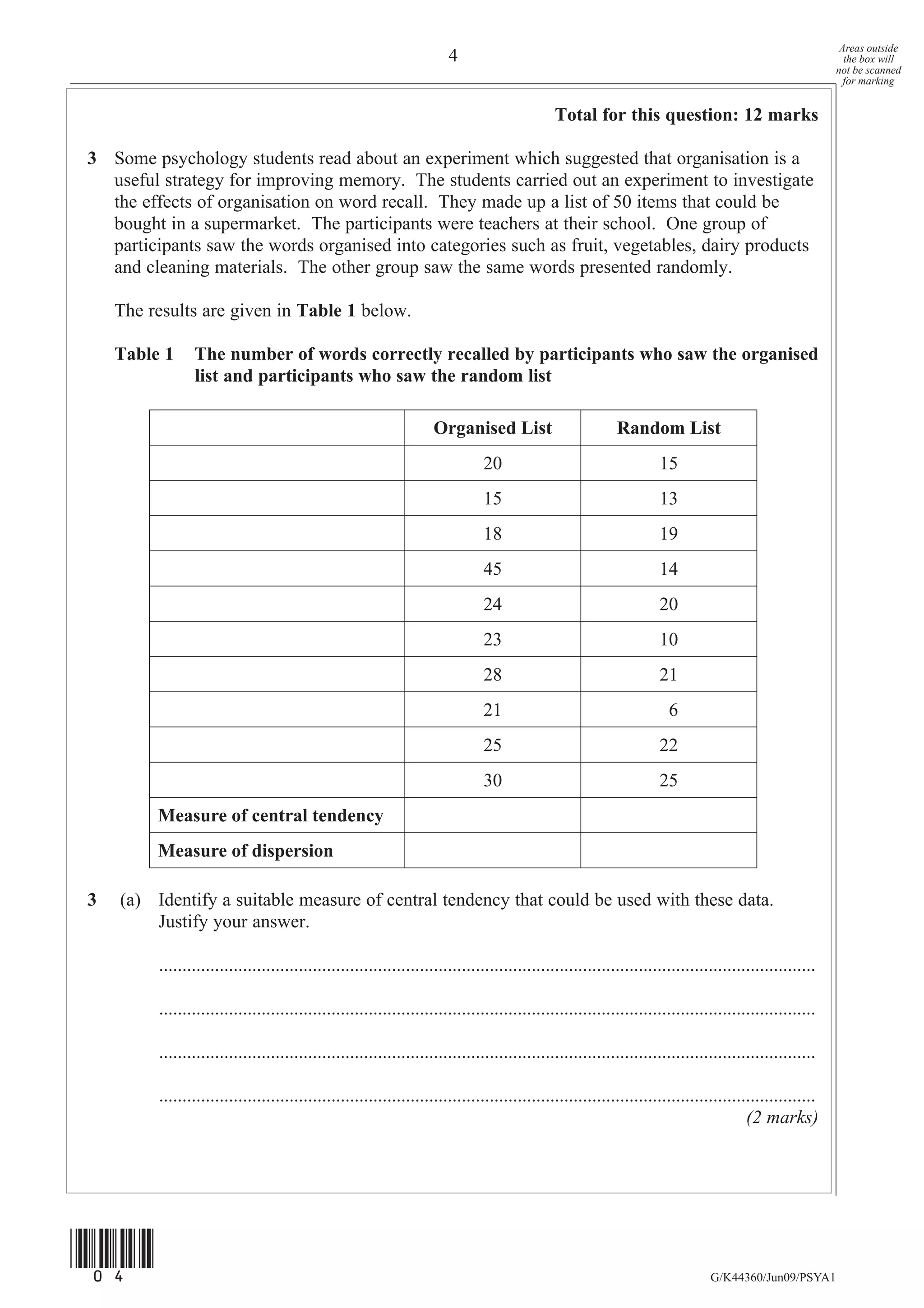 Areas outside
                                                                       4                                                                                   the box will
                                                                                                                                                         not be scanned
                                                                                                                                                           for marking


                                                                                              Total for this question: 12 marks

3 Some psychology students read about an experiment which suggested that organisation is a
  useful strategy for improving memory. The students carried out an experiment to investigate
  the effects of organisation on word recall. They made up a list of 50 items that could be
  bought in a supermarket. The participants were teachers at their school. One group of
  participants saw the words organised into categories such as fruit, vegetables, dairy products
  and cleaning materials. The other group saw the same words presented randomly.

    The results are given in Table 1 below.

    Table 1     The number of words correctly recalled by participants who saw the organised
                list and participants who saw the random list

                                                                   Organised List                          Random List
                                                                              20                                    15
                                                                              15                                    13
                                                                              18                                    19
                                                                              45                                    14
                                                                              24                                    20
                                                                              23                                    10
                                                                              28                                    21
                                                                              21                                      6
                                                                              25                                    22
                                                                              30                                    25
         Measure of central tendency
         Measure of dispersion

3   (a) Identify a suitable measure of central tendency that could be used with these data.
        Justify your answer.

         .............................................................................................................................................

         .............................................................................................................................................

         .............................................................................................................................................

         .............................................................................................................................................
                                                                                                                                       (2 marks)




(04)
                                                                                                                               G/K44360/Jun09/PSYA1
 