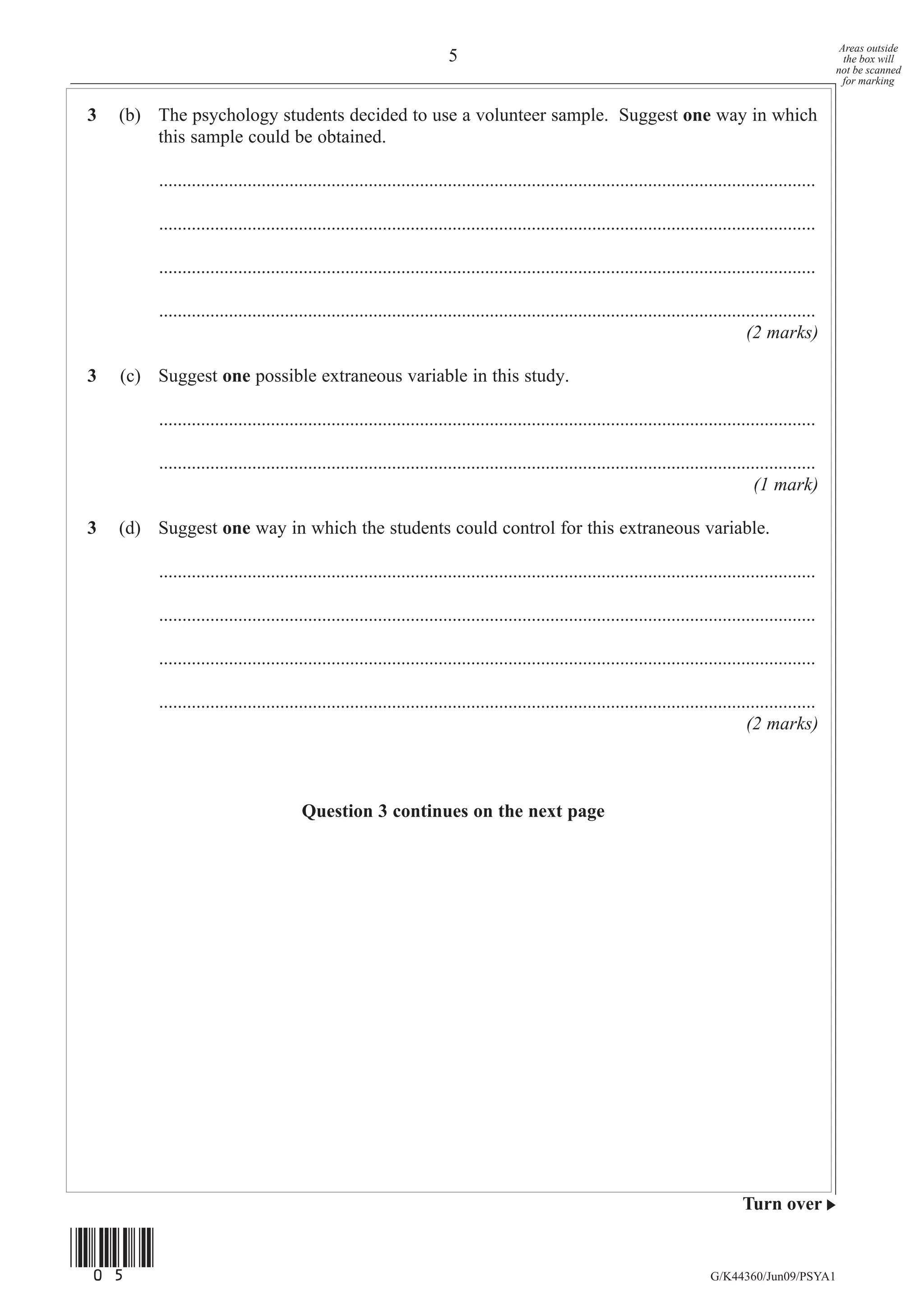 Areas outside
                                                                       5                                                                                   the box will
                                                                                                                                                         not be scanned
                                                                                                                                                           for marking


3   (b) The psychology students decided to use a volunteer sample. Suggest one way in which
        this sample could be obtained.

         .............................................................................................................................................

         .............................................................................................................................................

         .............................................................................................................................................

         .............................................................................................................................................
                                                                                                                                       (2 marks)

3   (c) Suggest one possible extraneous variable in this study.

         .............................................................................................................................................

         .............................................................................................................................................
                                                                                                                                         (1 mark)

3   (d) Suggest one way in which the students could control for this extraneous variable.

         .............................................................................................................................................

         .............................................................................................................................................

         .............................................................................................................................................

         .............................................................................................................................................
                                                                                                                                       (2 marks)



                                       Question 3 continues on the next page




                                                                                                                                      Turn over


(05)
                                                                                                                               G/K44360/Jun09/PSYA1
 