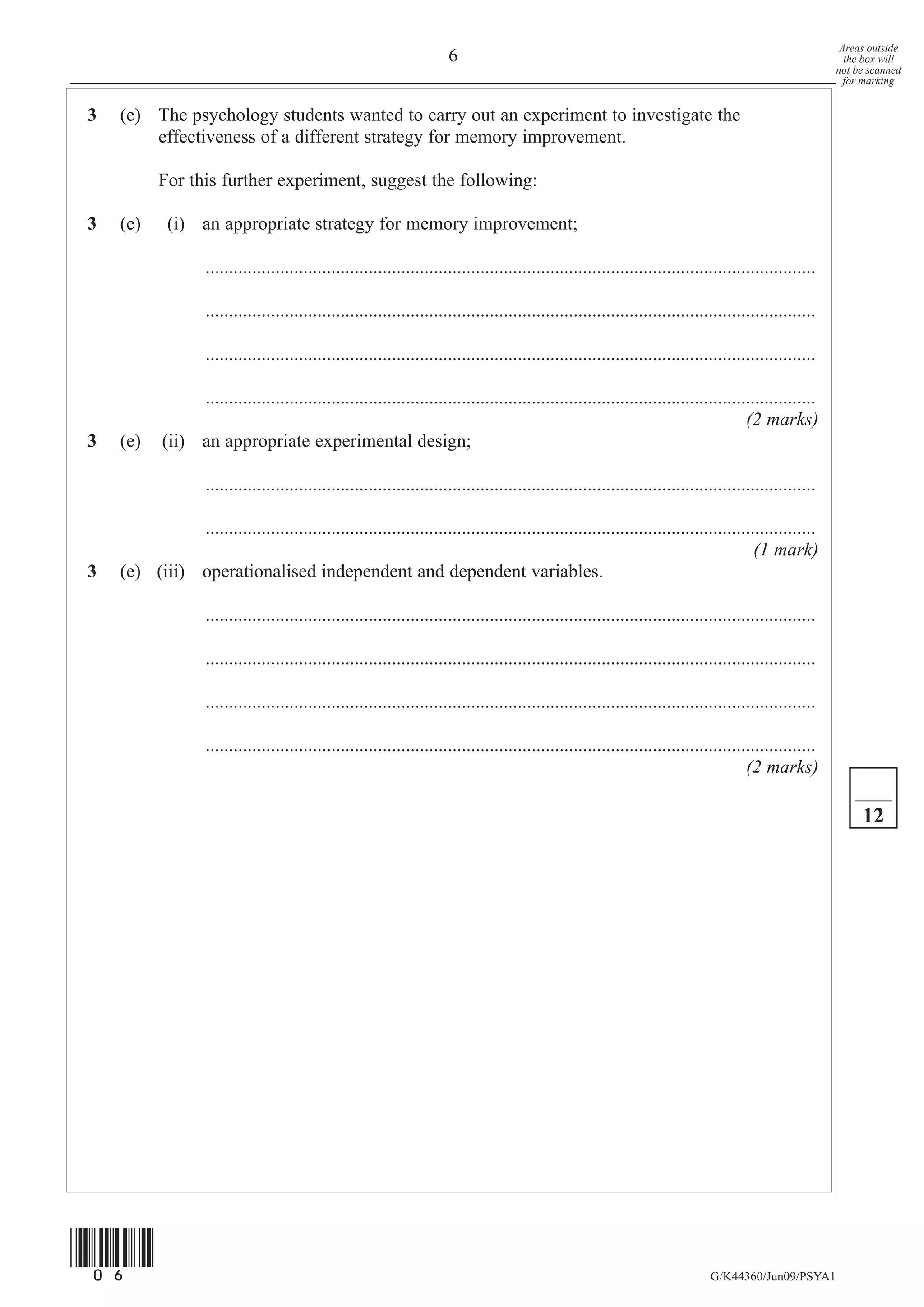 Areas outside
                                                                         6                                                                                   the box will
                                                                                                                                                           not be scanned
                                                                                                                                                             for marking


3   (e) The psychology students wanted to carry out an experiment to investigate the
        effectiveness of a different strategy for memory improvement.

           For this further experiment, suggest the following:

3   (e)      (i) an appropriate strategy for memory improvement;

                     ...................................................................................................................................

                     ...................................................................................................................................

                     ...................................................................................................................................

                 ...................................................................................................................................
                                                                                                                                     (2 marks)
3   (e)     (ii) an appropriate experimental design;

                     ...................................................................................................................................

              ...................................................................................................................................
                                                                                                                                    (1 mark)
3   (e) (iii) operationalised independent and dependent variables.

                     ...................................................................................................................................

                     ...................................................................................................................................

                     ...................................................................................................................................

                     ...................................................................................................................................
                                                                                                                                         (2 marks)

                                                                                                                                                                12




(06)
                                                                                                                                 G/K44360/Jun09/PSYA1
 