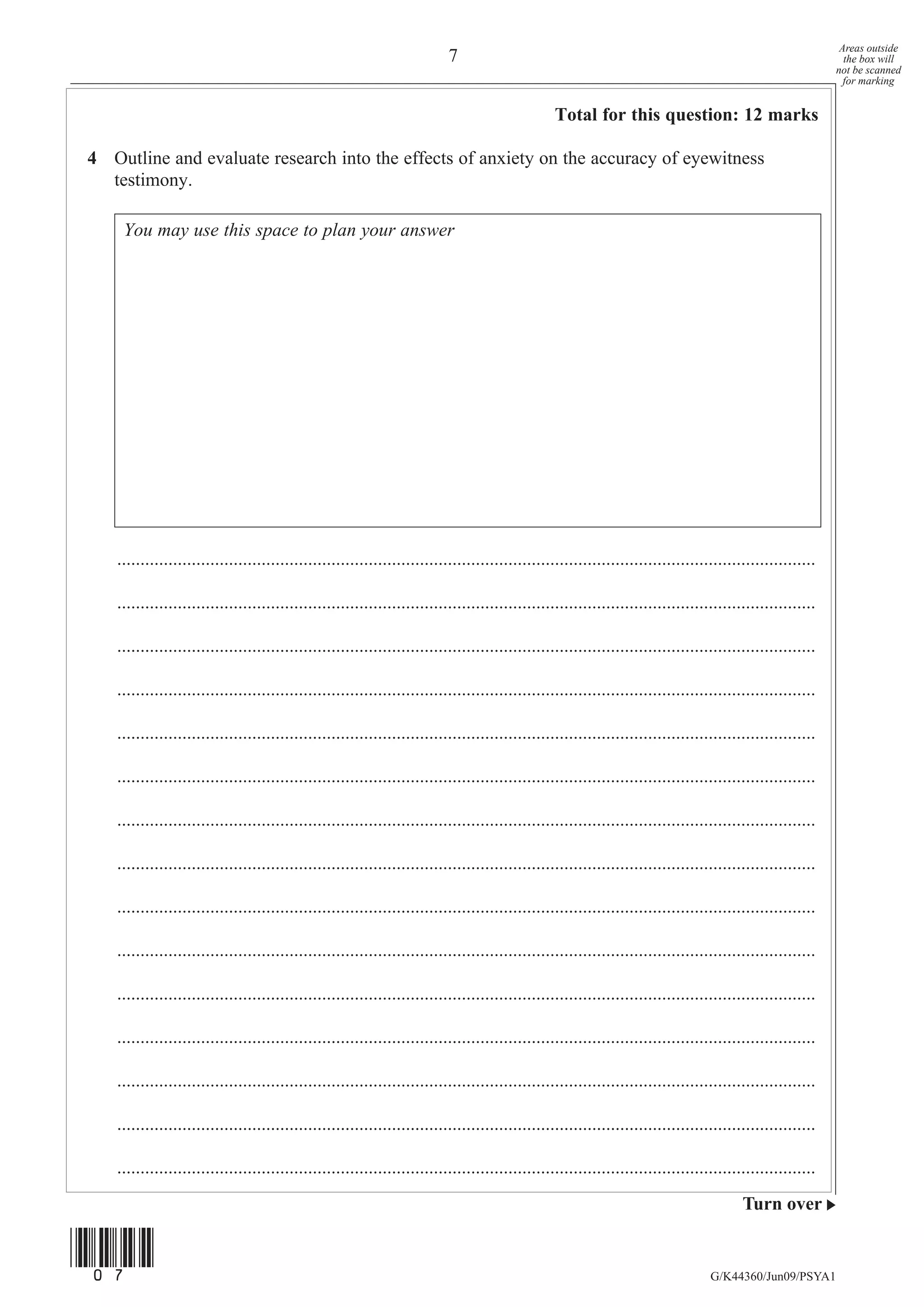 Areas outside
                                                                          7                                                                                   the box will
                                                                                                                                                            not be scanned
                                                                                                                                                              for marking


                                                                                                 Total for this question: 12 marks

4 Outline and evaluate research into the effects of anxiety on the accuracy of eyewitness
  testimony.

    You may use this space to plan your answer




   ......................................................................................................................................................

   ......................................................................................................................................................

   ......................................................................................................................................................

   ......................................................................................................................................................

   ......................................................................................................................................................

   ......................................................................................................................................................

   ......................................................................................................................................................

   ......................................................................................................................................................

   ......................................................................................................................................................

   ......................................................................................................................................................

   ......................................................................................................................................................

   ......................................................................................................................................................

   ......................................................................................................................................................

   ......................................................................................................................................................

   ......................................................................................................................................................
                                                                                                                                         Turn over


(07)
                                                                                                                                  G/K44360/Jun09/PSYA1
 