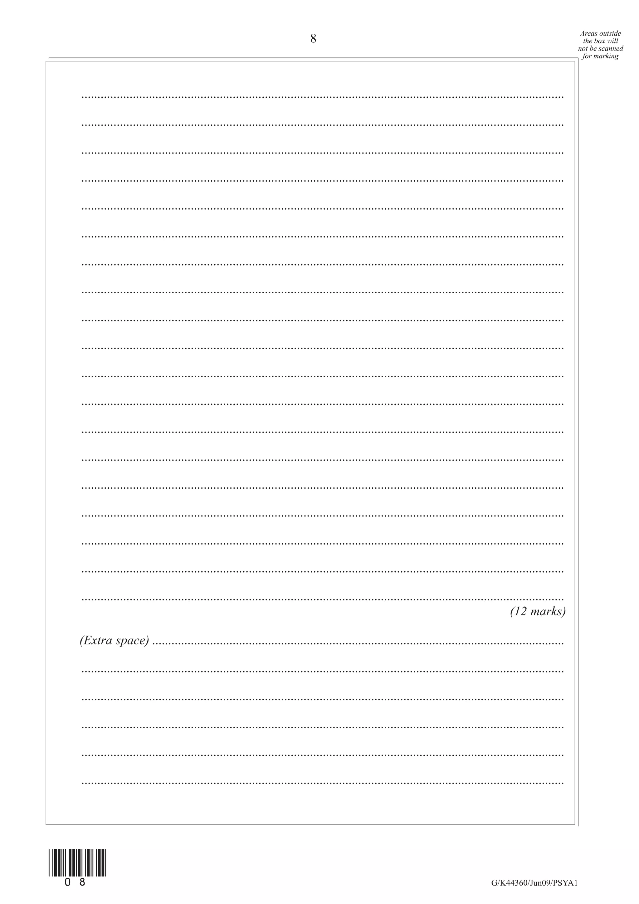 Areas outside
                                                                         8                                                                                   the box will
                                                                                                                                                           not be scanned
                                                                                                                                                             for marking




  ......................................................................................................................................................

  ......................................................................................................................................................

  ......................................................................................................................................................

  ......................................................................................................................................................

  ......................................................................................................................................................

  ......................................................................................................................................................

  ......................................................................................................................................................

  ......................................................................................................................................................

  ......................................................................................................................................................

  ......................................................................................................................................................

  ......................................................................................................................................................

  ......................................................................................................................................................

  ......................................................................................................................................................

  ......................................................................................................................................................

  ......................................................................................................................................................

  ......................................................................................................................................................

  ......................................................................................................................................................

  ......................................................................................................................................................

  ......................................................................................................................................................
                                                                                                                                       (12 marks)

  (Extra space) ................................................................................................................................

  ......................................................................................................................................................

  ......................................................................................................................................................

  ......................................................................................................................................................

  ......................................................................................................................................................

  ......................................................................................................................................................




(08)
                                                                                                                                 G/K44360/Jun09/PSYA1
 