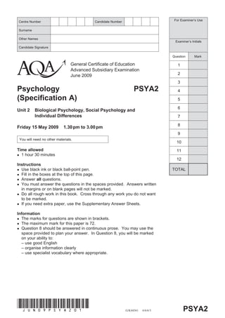 Centre Number                               Candidate Number                         For Examiner’s Use


Surname

Other Names
                                                                                     Examiner’s Initials
Candidate Signature

                                                                                    Question      Mark

                                 General Certificate of Education                      1
                                 Advanced Subsidiary Examination
                                 June 2009                                             2

                                                                                       3
Psychology                                                          PSYA2              4
(Specification A)                                                                      5

                                                                                       6
Unit 2    Biological Psychology, Social Psychology and
          Individual Differences                                                       7

                                                                                       8
Friday 15 May 2009          1.30 pm to 3.00 pm
                                                                                       9
 You will need no other materials.
                                                                                      10
Time allowed                                                                          11
  1 hour 30 minutes
                                                                                      12
Instructions
  Use black ink or black ball-point pen.                                            TOTAL
  Fill in the boxes at the top of this page.
  Answer all questions.
  You must answer the questions in the spaces provided. Answers written
  in margins or on blank pages will not be marked.
  Do all rough work in this book. Cross through any work you do not want
  to be marked.
  If you need extra paper, use the Supplementary Answer Sheets.

Information
  The marks for questions are shown in brackets.
  The maximum mark for this paper is 72.
  Question 8 should be answered in continuous prose. You may use the
  space provided to plan your answer. In Question 8, you will be marked
  on your ability to:
  – use good English
  – organise information clearly
  – use specialist vocabulary where appropriate.




(JUN09PSYA201)
                                                               G/K44361   6/6/6/3          PSYA2
 