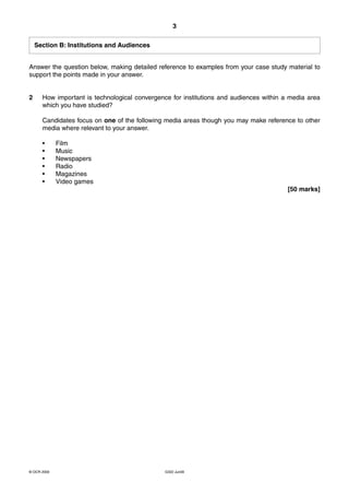 3

    Section B: Institutions and Audiences


Answer the question below, making detailed reference to examples from your case study material to
support the points made in your answer.


2     How important is technological convergence for institutions and audiences within a media area
      which you have studied?

      Candidates focus on one of the following media areas though you may make reference to other
      media where relevant to your answer.

      •      Film
      •      Music
      •      Newspapers
      •      Radio
      •      Magazines
      •      Video games
                                                                                        [50 marks]




© OCR 2009                                     G322 Jun09
 