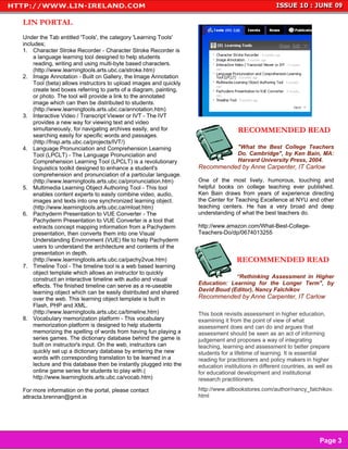 LIN PORTAL
Under the Tab entitled 'Tools', the category 'Learning Tools'
includes;
1. Character Stroke Recorder - Character Stroke Recorder is
     a language learning tool designed to help students
     reading, writing and using multi-byte based characters.
     (http://www.learningtools.arts.ubc.ca/stroke.htm)
2. Image Annotation - Built on Gallery, the Image Annotation
     Tool (beta) allows instructors to upload images and quickly
     create text boxes referring to parts of a diagram, painting,
     or photo. The tool will provide a link to the annotated
     image which can then be distributed to students.
     (http://www.learningtools.arts.ubc.ca/annotation.htm)
3. Interactive Video / Transcript Viewer or IVT - The IVT
     provides a new way for viewing text and video
     simultaneously, for navigating archives easily, and for                        RECOMMENDED READ
     searching easily for specific words and passages.
     (http://fnsp.arts.ubc.ca/projects/IVT/)
4. Language Pronunciation and Comprehension Learning                                "What the Best College Teachers
     Tool (LPCLT) - The Language Pronunciation and                                  Do. Cambridge", by Ken Bain, MA:
     Comprehension Learning Tool (LPCLT) is a revolutionary                         Harvard University Press, 2004.
     linguistics toolkit designed to enhance a student's            Recommended by Anne Carpenter, IT Carlow
     comprehension and pronunciation of a particular language.
     (http://www.learningtools.arts.ubc.ca/pronunciation.htm)       One of the most lively, humorous, touching and
5. Multimedia Learning Object Authoring Tool - This tool            helpful books on college teaching ever published.
     enables content experts to easily combine video, audio,        Ken Bain draws from years of experience directing
     images and texts into one synchronized learning object.        the Center for Teaching Excellence at NYU and other
     (http://www.learningtools.arts.ubc.ca/mloat.htm)               teaching centers. He has a very broad and deep
6. Pachyderm Presentation to VUE Converter - The                    understanding of what the best teachers do.
     Pachyderm Presentation to VUE Converter is a tool that
     extracts concept mapping information from a Pachyderm          http://www.amazon.com/What-Best-College-
     presentation, then converts them into one Visual               Teachers-Do/dp/0674013255
     Understanding Environment (VUE) file to help Pachyderm
     users to understand the architecture and contents of the
     presentation in depth.
     (http://www.learningtools.arts.ubc.ca/pachy2vue.htm)                           RECOMMENDED READ
7. Timeline Tool - The timeline tool is a web based learning
     object template which allows an instructor to quickly
     construct an interactive timeline with audio and visual                     “Rethinking Assessment in Higher
     effects. The finished timeline can serve as a re-useable       Education: Learning for the Longer Term", by
     learning object which can be easily distributed and shared     David Boud (Editor), Nancy Falchikov
     over the web. This learning object template is built in        Recommended by Anne Carpenter, IT Carlow
     Flash, PHP and XML.
     (http://www.learningtools.arts.ubc.ca/timeline.htm)            This book revisits assessment in higher education,
8. Vocabulary memorization platform - This vocabulary               examining it from the point of view of what
     memorization platform is designed to help students             assessment does and can do and argues that
     memorizing the spelling of words from having fun playing a     assessment should be seen as an act of informing
     series games. The dictionary database behind the game is       judgement and proposes a way of integrating
     built on instructor's input. On the web, instructors can       teaching, learning and assessment to better prepare
     quickly set up a dictionary database by entering the new       students for a lifetime of learning. It is essential
     words with corresponding translation to be learned in a        reading for practitioners and policy makers in higher
     lecture and this database then be instantly plugged into the   education institutions in different countries, as well as
     online game series for students to play with.(                 for educational development and institutional
     http://www.learningtools.arts.ubc.ca/vocab.htm)                research practitioners.
For more information on the portal, please contact                  http://www.allbookstores.com/author/nancy_falchikov.
attracta.brennan@gmit.ie                                            html



                                                                                                                     Page 2

                                                                                                                       Page 3
 