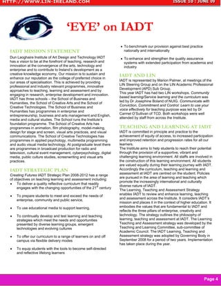 ‘EYE’ on IADT
                                                                  • To benchmark our provision against best practice
IADT MISSION STATEMENT                                              nationally and internationally
Dun Laoghaire Institute of Art Design and Technology IADT         • To enhance and strengthen the quality assurance
has a vision to be at the forefront of teaching, research and       systems with extended participation from academia and
innovation at the convergence of the arts, technology and           industry
enterprise and to contribute to Ireland’s development as a
creative knowledge economy. Our mission is to sustain and         IADT AND LIN
enhance our reputation as the college of preferred choice in
                                                                  IADT is represented by Marion Palmer, at meetings of the
our areas of specialisation. This is achieved by providing
                                                                  LIN Steering Group and on the LIN Academic Professional
professional and industry relevant programmes, innovative
                                                                  Development (APD) Sub Group.
approaches to teaching, learning and assessment and by
                                                                  This year IADT has had two LIN workshops. Community
engaging in research, enterprise development and innovation.
                                                                  based learning/Service learning and the curriculum was
IADT has three schools – the School of Business and
                                                                  led by Dr Josephine Boland of NUIG. Communicate with
Humanities, the School of Creative Arts and the School of
                                                                  Conviction, Commitment and Control: Learn to use your
Creative Technologies. The School of Business and
                                                                  voice effectively for teaching purpose was led by Dr
Humanities has programmes in enterprise and
                                                                  Carmel O’Sullivan of TCD. Both workshops were well
entrepreneurship, business and arts management and English,
                                                                  attended by staff from across the Institute.
media and cultural studies. The School runs the Institute’s
foundation programme. The School of Creative Arts has
programmes in animation, film photography, model-making,          TEACHING AND LEARNING AT IADT
design for stage and screen, visual arts practices, and visual    IADT is committed in principle and practice to the
communications. The School of Creative Technologies has           achievement of equity of access, to increased participation
programmes in applied psychology, multimedia programming          and improved retention and progression rates for all our
and audio visual media technology. At postgraduate level there    learners.
are programmes in broadcast production for radio and              The Institute aims to help students to reach their potential
television, cultural event management, cyberpsychology, digital   through the provision of a supportive, vibrant and
media, public culture studies, screenwriting and visual arts      challenging learning environment. All staffs are involved in
practices.                                                        the construction of this learning environment. All students
                                                                  are valued equally during their learning journey with IADT.
IADT STRATEGIC PLAN                                               Accordingly the curriculum, teaching and learning and
                                                                  assessment at IADT are centred on the student. Policies
Creating Futures IADT Strategic Plan 2008-2012 has a range
                                                                  are pursued in the area of learning and teaching which
of objectives on teaching learning and assessment including:
                                                                  promote the increasingly international and culturally
• To deliver a quality reflective curriculum that readily
                                                                  diverse nature of IADT.
    engages with the changing opportunities of the 21st century
                                                                  The Learning, Teaching and Assessment Strategy
•   To prepare students to meet and exceed the needs of           enables IADT to review and enhance learning, teaching
    enterprise, community and public service,                     and assessment across the Institute. It considers IADT’s
                                                                  mission and places it in the context of higher education. It
•   To use educational media to support learning,                 embodies the values that are fundamental to IADT and
                                                                  reflects the three pillars of enterprise, creativity and
•   To continually develop and test learning and teaching         technology. The strategy outlines the philosophy of
    strategies which meet the needs and opportunities             learning, teaching and assessment at IADT. The Learning
    presented by diverse learning groups, emergent                Teaching and Assessment strategy was developed by the
    technologies and evolving cultures                            Teaching and Learning Committee, sub-committee of
                                                                  Academic Council. The IADT Learning, Teaching and
•   To offer our curriculum to a range of learners on and off     Assessment strategy was adopted by Governing Body in
    campus via flexible delivery modes                            September 2008 for a period of two years. Implementation
                                                                  has taken place during the year.
•   To equip students with the tools to become self-directed
    and reflective lifelong learners




                                                                                                                        Page 4
 