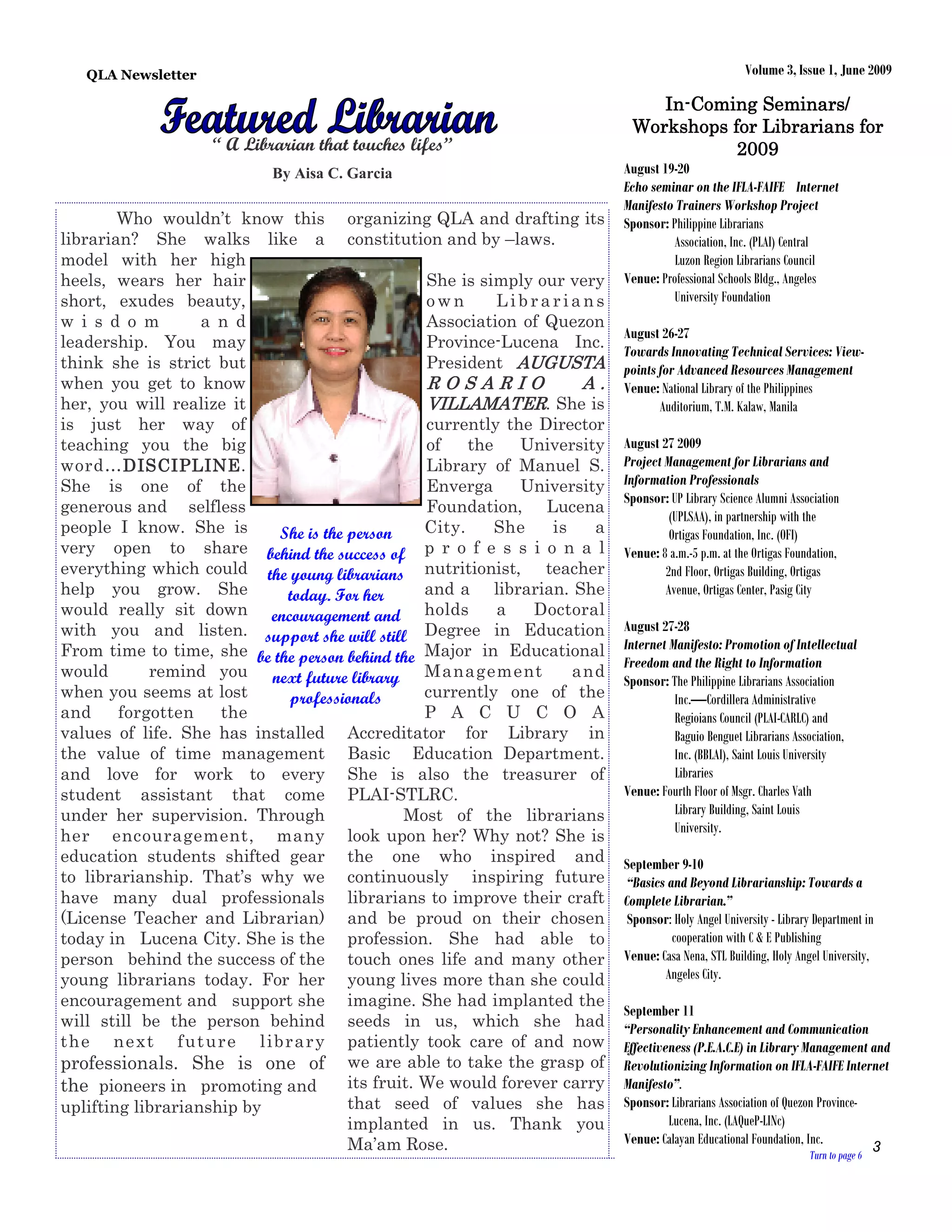 QLA Newsletter                                                                                   Volume 3, Issue 1, June 2009

                                                                              In-
                                                                              In-Coming Seminars/
                                                                           Workshops for Librarians for
                    “ A Librarian that touches lifes”                                 2009
                            By Aisa C. Garcia                             August 19-20
                                                                          Echo seminar on the IFLA-FAIFE Internet
                                                                          Manifesto Trainers Workshop Project
        Who wouldn’t know this organizing QLA and drafting its            Sponsor: Philippine Librarians
librarian? She walks like a constitution and by –laws.                              Association, Inc. (PLAI) Central
model with her high                                                                 Luzon Region Librarians Council
heels, wears her hair                            She is simply our very   Venue: Professional Schools Bldg., Angeles
short, exudes beauty,                            own       Librarians               University Foundation
w i s d o m        a n d                         Association of Quezon
                                                                          August 26-27
leadership. You may                              Province-Lucena Inc.
                                                                          Towards Innovating Technical Services: View-
think she is strict but                          President AUGUSTA        points for Advanced Resources Management
when you get to know                             ROSARIO             A.   Venue: National Library of the Philippines
her, you will realize it                         VILLAMATER. She is              Auditorium, T.M. Kalaw, Manila
is just her way of                               currently the Director
teaching you the big                             of    the   University   August 27 2009
word…DISCIPLINE
         DISCIPLINE.
         DISCIPLINE                              Library of Manuel S.     Project Management for Librarians and
She is one of the                                Enverga     University   Information Professionals
                                                                          Sponsor: UP Library Science Alumni Association
generous and selfless                            Foundation, Lucena
                                                                                   (UPLSAA), in partnership with the
people I know. She is      She is the person     City.     She   is   a            Ortigas Foundation, Inc. (OFI)
very open to share behind the success of p r o f e s s i o n a l          Venue: 8 a.m.-5 p.m. at the Ortigas Foundation,
everything which could the young librarians nutritionist, teacher                 2nd Floor, Ortigas Building, Ortigas
help you grow. She          today. For her       and a librarian. She             Avenue, Ortigas Center, Pasig City
would really sit down encouragement and holds              a   Doctoral
with you and listen. support she will still Degree in Education           August 27-28
From time to time, she be the person behind the Major in Educational      Internet Manifesto: Promotion of Intellectual
                                                                          Freedom and the Right to Information
would       remind you next future library Management               and
                                                                          Sponsor: The Philippine Librarians Association
when you seems at lost      professionals        currently one of the               Inc.—Cordillera Administrative
and     forgotten    the                         P A C U C O A                      Regioians Council (PLAI-CARLC) and
values of life. She has installed Accreditator for Library in                       Baguio Benguet Librarians Association,
the value of time management Basic Education Department.                            Inc. (BBLAI), Saint Louis University
and love for work to every She is also the treasurer of                             Libraries
student assistant that come PLAI-STLRC.                                   Venue: Fourth Floor of Msgr. Charles Vath
under her supervision. Through                Most of the librarians                Library Building, Saint Louis
                                                                                    University.
her encouragement, many look upon her? Why not? She is
education students shifted gear the one who inspired and                  September 9-10
to librarianship. That’s why we continuously inspiring future              “Basics and Beyond Librarianship: Towards a
have many dual professionals librarians to improve their craft            Complete Librarian.”
(License Teacher and Librarian) and be proud on their chosen               Sponsor: Holy Angel University - Library Department in
today in Lucena City. She is the profession. She had able to                        cooperation with C & E Publishing
person behind the success of the touch ones life and many other           Venue: Casa Nena, STL Building, Holy Angel University,
young librarians today. For her young lives more than she could                   Angeles City.
encouragement and support she imagine. She had implanted the
                                                                          September 11
will still be the person behind seeds in us, which she had                “Personality Enhancement and Communication
t he ne xt f ut ur e libr ar y patiently took care of and now             Effectiveness (P.E.A.C.E) in Library Management and
professionals. She is one of we are able to take the grasp of             Revolutionizing Information on IFLA-FAIFE Internet
the pioneers in promoting and         its fruit. We would forever carry   Manifesto”.
uplifting librarianship by            that seed of values she has         Sponsor: Librarians Association of Quezon Province-
                                      implanted in us. Thank you                   Lucena, Inc. (LAQueP-LINc)
                                      Ma’am Rose.                         Venue: Calayan Educational Foundation, Inc.
                                                                                                                  Turn to page 6
                                                                                                                                 3
 