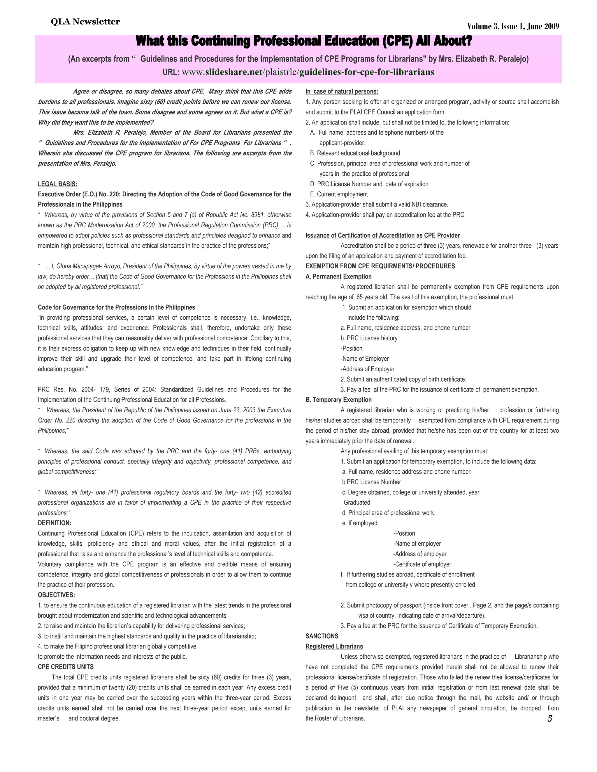 QLA Newsletter
                                                                                                                                                                                    Volume 3, Issue 1, June 2009


             (An excerpts from “ Guidelines and Procedures for the Implementation of CPE Programs for Librarians" by Mrs. Elizabeth R. Peralejo)
                                                     URL: www.slideshare.net/plaistrlc/guidelines-for-cpe-for-librarians

             Agree or disagree, so many debates about CPE. Many think that this CPE adds                     In case of natural persons:
burdens to all professionals. Imagine sixty (60) credit points before we can renew our license.              1. Any person seeking to offer an organized or arranged program, activity or source shall accomplish
This issue became talk of the town. Some disagree and some agrees on it. But what a CPE is?                  and submit to the PLAI CPE Council an application form.
Why did they want this to be implemented?                                                                    2. An application shall include, but shall not be limited to, the following information:
             Mrs. Elizabeth R. Peralejo, Member of the Board for Librarians presented the                      A. Full name, address and telephone numbers/ of the
“ Guidelines and Procedures for the Implementation of For CPE Programs For Librarians “ .                          applicant-provider.
Wherein she discussed the CPE program for librarians. The following are excerpts from the                     B. Relevant educational background
presentation of Mrs. Peralejo.                                                                                C. Profession, principal area of professional work and number of
                                                                                                                   years in the practice of professional
LEGAL BASIS:                                                                                                  D. PRC License Number and date of expiration
Executive Order (E.O.) No. 220: Directing the Adoption of the Code of Good Governance for the                 E. Current employment
Professionals in the Philippines                                                                             3. Application-provider shall submit a valid NBI clearance.
“ Whereas, by virtue of the provisions of Section 5 and 7 (a) of Republic Act No. 8981, otherwise            4. Application-provider shall pay an accreditation fee at the PRC
known as the PRC Modernization Act of 2000, the Professional Regulation Commission (PRC) … is
empowered to adopt policies such as professional standards and principles designed to enhance and            Issuance of Certification of Accreditation as CPE Provider
maintain high professional, technical, and ethical standards in the practice of the professions;”                           Accreditation shall be a period of three (3) years, renewable for another three (3) years
                                                                                                             upon the filing of an application and payment of accreditation fee.
“ … I, Gloria Macapagal- Arroyo, President of the Philippines, by virtue of the powers vested in me by       EXEMPTION FROM CPE REQUIRMENTS/ PROCEDURES
law, do hereby order… [that] the Code of Good Governance for the Professions in the Philippines shall        A. Permanent Exemption
be adopted by all registered professional.”                                                                                 A registered librarian shall be permanently exemption from CPE requirements upon
                                                                                                             reaching the age of 65 years old. The avail of this exemption, the professional must:
Code for Governance for the Professions in the Philippines                                                                  1. Submit an application for exemption which should
“In providing professional services, a certain level of competence is necessary, i.e., knowledge,                              include the following:
technical skills, attitudes, and experience. Professionals shall, therefore, undertake only those                           a. Full name, residence address, and phone number
professional services that they can reasonably deliver with professional competence. Corollary to this,                     b. PRC License history
it is their express obligation to keep up with new knowledge and techniques in their field, continually                     -Position
improve their skill and upgrade their level of competence, and take part in lifelong continuing                             -Name of Employer
education program.”                                                                                                         -Address of Employer
                                                                                                                            2. Submit an authenticated copy of birth certificate.
PRC Res. No. 2004- 179, Series of 2004: Standardized Guidelines and Procedures for the                                      3. Pay a fee at the PRC for the issuance of certificate of permanent exemption.
Implementation of the Continuing Professional Education for all Professions.                                 B. Temporary Exemption
“   Whereas, the President of the Republic of the Philippines issued on June 23, 2003 the Executive                         A registered librarian who is working or practicing his/her         profession or furthering
Order No. 220 directing the adoption of the Code of Good Governance for the professions in the               his/her studies abroad shall be temporarily      exempted from compliance with CPE requirement during
Philippines;”                                                                                                the period of his/her stay abroad, provided that he/she has been out of the country for at least two
                                                                                                             years immediately prior the date of renewal.
“ Whereas, the said Code was adopted by the PRC and the forty- one (41) PRBs, embodying                                     Any professional availing of this temporary exemption must:
principles of professional conduct, specially integrity and objectivity, professional competence, and                       1. Submit an application for temporary exemption, to include the following data:
global competitiveness;”                                                                                                    a. Full name, residence address and phone number
                                                                                                                            b.PRC License Number
“ Whereas, all forty- one (41) professional regulatory boards and the forty- two (42) accredited                            c. Degree obtained, college or university attended, year
professional organizations are in favor of implementing a CPE in the practice of their respective                            Graduated
professions;”                                                                                                               d. Principal area of professional work.
DEFINITION:                                                                                                                 e. If employed:
Continuing Professional Education (CPE) refers to the inculcation, assimilation and acquisition of                                                -Position
knowledge, skills, proficiency and ethical and moral values, after the initial registration of a                                                  -Name of employer
professional that raise and enhance the professional’s level of technical skills and competence.                                                  -Address of employer
Voluntary compliance with the CPE program is an effective and credible means of ensuring                                                          -Certificate of employer
competence, integrity and global competitiveness of professionals in order to allow them to continue                        f. If furthering studies abroad, certificate of enrollment
the practice of their profession.                                                                                              from college or university y where presently enrolled.
OBJECTIVES:
1. to ensure the continuous education of a registered librarian with the latest trends in the professional                  2. Submit photocopy of passport (inside front cover,. Page 2, and the page/s containing
brought about modernization and scientific and technological advancements;                                                         visa of country, indicating date of arrival/departure).
2. to raise and maintain the librarian’s capability for delivering professional services;                                   3. Pay a fee at the PRC for the issuance of Certificate of Temporary Exemption.
3. to instill and maintain the highest standards and quality in the practice of librarianship;               SANCTIONS
4. to make the Filipino professional librarian globally competitive;                                         Registered Librarians
to promote the information needs and interests of the public.                                                               Unless otherwise exempted, registered librarians in the practice of         Librarianship who
CPE CREDITS UNITS                                                                                            have not completed the CPE requirements provided herein shall not be allowed to renew their
      The total CPE credits units registered librarians shall be sixty (60) credits for three (3) years,     professional license/certificate of registration. Those who failed the renew their license/certificates for
provided that a minimum of twenty (20) credits units shall be earned in each year. Any excess credit         a period of Five (5) continuous years from initial registration or from last renewal date shall be
units in one year may be carried over the succeeding years within the three-year period. Excess              declared delinquent and shall, after due notice through the mail, the website and/ or through
credits units earned shall not be carried over the next three-year period except units earned for            publication in the newsletter of PLAI any newspaper of general circulation, be dropped                 from
master’s and doctoral degree.                                                                                the Roster of Librarians.                                                                              5
 