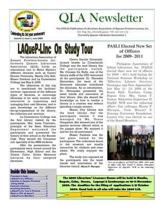 QLA Newsletter
                                                The Official Publication of Librarians Association of Quezon Province-Lucena, Inc.
                                                                   SEC Reg. No. CN200834450/ TIN 007-201-279
                                                                    (Formerly Quezon Librarians Association )
    Volume 3, Issue 1, June 2009


                                                                                             PASLI Elected New Set
                                                                                                  of Officers
             The Librarians Association of
             The Librarians Association of
                                                                                                for 2009- 2011
Quezon Province-Lucena Inc,                                 Centro Escolar University,
Quezon Province-Lucena Inc,                        located beside La Consolacion
f o r m e r l y Q u e z o n Li b r a r i an s
f o r m e r l y Q u e z o n Li b r a r i an s                                                       Philippine Association of
Association (QLA) holds an                         College was the next library that
Association (QLA) is once again hold               the participants visited.
                                                                                            School Librarians, Inc. (PASLI)
educational tour to Metro Manila’s
an educational tour to Metro                       Ms. Corazon De Nully, one of the         elected their new set of officers
different libraries such as Centro
Manila’s different libraries such as
Escolar University, Manila City Hall,              library staffs of the CEU welcomed       for 2009 – 2011 held during the
Centro Escolar University, Manila
Museo Pambata and La Consolation                   all the participants. Dr. Theresita      National Seminar Workshop on
City Hall, Museo Pambata and La                    Hernandez, the head of the               “Effective Library Services:
College last May 8, 2009.
Consolation College last May 8,                    University Libraries introduced          Strategies and New Approaches”
             The objectives of this trip
2009.                                              the librarians. As an introduction,
are to benchmark the facilities/
             The objectives of this trip
                                                                                            last May 11- 13, 2009 at the
                                                   Dr. Hernandez presented the
services /operations of the different
are to benchmark the facilities/                                                            Roxas Hall, Teachers Camp,
types of libraries, to encourage                   latest trends and innovation of
services /operations of the different              their library. Also she shared the       Baguio City. Mrs. Genia V.
librarians to be more creative and
types of libraries. This will                      knowledge on how to market a             Santos, Education Supervisor II,
innovative in organizing and
encourage librarians to be more
managing their own libraries, and to               library in a creative way without        DepEd- NCR was the inducting
c r e a t i ve an d i n n o va t i v e in
gain knowledge on the different                    spending a single centavo.               officer. Our colleague Myrna P.
organizing and managing their own                           Manila City Library was         Macapia, from Manuel S.
set-up/organization of the library,
libraries. The participants of this                the third library that the               Enverga University Foundation,
the collection and services.
library tour gained knowledge on                   participants visited. It was
             La Consolacion College was
the different set-up/organization of
                                                                                            Lucena City was elected as one
                                                   managed by Ms. Grace
the first library visited by the
the library, the collection and                                                             of the Board Members.
participants. Mrs. Luisa Francisco,                Gargantial. She showed one of the
services.                                          special services offered which is
principal of the Basic Education
             The first library that was            the puppet show. We enjoyed it
Department welcomed the
visited by the participants was the La             and we are all entertained.
participants and presented the
Consolacion College, Mrs. Luisa                             Museo Pambata was the
history of their school in the Barcelo
Francisco, principal of the Basic                  last place visited by the
Café. They served the Cinnamon
Education Department welcomed                      participants. The collections found
roll, specialty of the HRM students.
the participants and presented the                 in the museum are mostly
             After the presentation, the
history of their school. A f t e r t h e           interactive for children and even
participants were toured around the
presentation, the participants were                adults. We really enjoyed the
Elementary, High School and the
toured in the Elementary, High                     place.
Violeta Calvo- Drilon Memorial
School and the Violeta Calvo- Drilon                        The study tour exposed all
Libraries by their assigned
Memorial Libraries by their                        the participants into the latest
librarians.                                                                                  New set of officers of PASLI for 2009– 2011 oath
assigned librarians.                               trends and innovations of the
                                                                                             to office with Mrs. Genia V. Santos, Education
                                                   libraries visited. Myrna P. Macapia       Supervisor II, Dep-Ed– NCR as the inducting
                                                                                             officer.


President’s Desk……………………..2
LAQueP-LInc Officers……………….2                        The 2009 Librarians' Licensure Exams will be held in Manila,
Libraries in Quezon Province                      Baguio, Cebu, Davao, Legazpi & Zamboanga on 10-11 November
 Using Infolib………………………….2
Featured Librarian…………………...3                      2009. The deadline for the filing of applications is 21 October
Incoming Seminars……………….....3                            2009. Good luck to all who will take the 2009 LLE.
LAQueP-LInc Tour’s Pictures……...4
What is CPE all about?.....................5
LAQueP-LInc Members…………......6
 