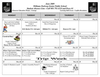 June 2009
                                               Williams Parkway Senior Public School
                                        Student Absence Line - Call 905-791-4324 and Press #1
                 Character Education Theme: Courage                                          Learning Skill Focus: Conflict Resolution


          MONDAY                        TUESDAY                      WEDNESDAY                      THURSDAY                        FRIDAY

1                       Day (5) 2                    Day (1) 3                      Day (2) 4                     Day (3) 5                    Day (4)
     Boys' and Girls' Softball       Junior Achievement           North Peel Track & Field
    Tournament at Earnscliffe              Grade 8                  Day at Chingcousy
             (all day)                Students (all day)

                                 R.D. Barber P.S. visit (pm)      Hilldale P.S. visit (pm)       Hanover P.S. (am)

8                      Day (5) 9                    Day (1) 10                      Day (2) 11                    Day (3) 12                    Day (4)
Carnival Day!                                                                                    Classes 825 and 826        House League Champions to
                                                                                                  Swimming! (pm)              Eldorado Park (all day)

      Grade 5 Information
         Night 6:30 pm
    Massey St. P.S. visit (am)
15                     Day (5) 16                    Day (1) 17                     Day (2) 18                    Day (3)   19                 Day (4)
Kilcoo Trip Leaves 9:00am        Quebec Trip Leaves 8:00am
Gr. 6’s to Wonderland            Gr. 6’s to Movies (am)    Gr. 6’s to Scooter’s Palace       Gr. 6’s to Bowling (am)             Gr. 6's at School
Gr. 7’s to Bowling (am)          Gr. 7’s to Rock Oasis     Gr. 7’s to Movies (am)            Gr. 7’s to Wonderland               Gr. 7's at school
Gr. 8's to Movies & Bowling      Gr. 8's to Zoo            Gr. 8's to School                 Gr. 8's to Wonderland               Gr. 8's at school


22                      Day (5) 23                  Day (1) 24                      Day (2) 25                    Day (3) 26                   Day (4)
    Grade 8's Mandarin Lunch!    Grade 6 Assembly Period 3!        Graduation Rehearsal      Last Day of School
                                                                        9:00(am)             for Students!


                                                                    Grade 8 Graduation!      Report Cards go Home!
                                                                      5:00 - 9:00 pm
 