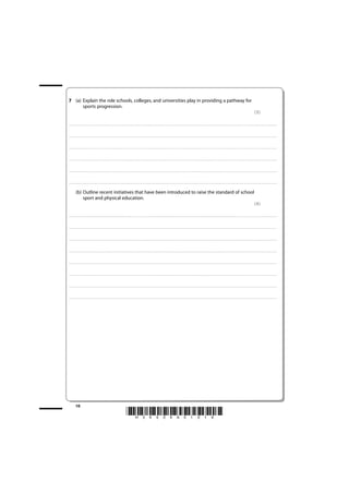 7 (a) Explain the role schools, colleges, and universities play in providing a pathway for
      sports progression.
                                                                                                                                                                                                                                                                                                                                                                         (3)

. . . . . . . . . . . . . . . . . . . . . . . . . . . . . . . . . . . . . . . . . . . . . . . . . ........................................................................................................................................... . . . . . . . . . . . . . . . . . . . . . . . . . . . . . . . . . . . . . . . . . . . . . . . . . . . . . . . . . . . . . . . . . .. . . . . . . . . . . . . . . . . . .



. . . . . . . . . . . . . . . . . . . . . . . . . . . . . . . . . . . . . . . . . . . . . . . . ............................................................................................................................................. . . . . . . . . . . . . . . . . . . . . . . . . . . . . . . . . . . . . . . . . . . . . . . . . . . . . . . . . . . . . . . . . .. . . . . . . . . . . . . . . . . . .



. . . . . . . . . . . . . . . . . . . . . . . . . . . . . . . . . . . . . . . . . . . . . . . . . ........................................................................................................................................... . . . . . . . . . . . . . . . . . . . . . . . . . . . . . . . . . . . . . . . . . . . . . . . . . . . . . . . . . . . . . . . . . .. . . . . . . . . . . . . . . . . . .



. . . . . . . . . . . . . . . . . . . . . . . . . . . . . . . . . . . . . . . . . . . . . . . . ............................................................................................................................................. . . . . . . . . . . . . . . . . . . . . . . . . . . . . . . . . . . . . . . . . . . . . . . . . . . . . . . . . . . . . . . . . .. . . . . . . . . . . . . . . . . . .



. . . . . . . . . . . . . . . . . . . . . . . . . . . . . . . . . . . . . . . . . . . . . . . . . ............................................................................................................................................ . . . . . . . . . . . . . . . . . . . . . . . . . . . . . . . . . . . . . . . . . . . . . . . . . . . . . . . . . . . . . . . . .. . . . . . . . . . . . . . . . . . .



. . . . . . . . . . . . . . . . . . . . . . . . . . . . . . . . . . . . . . . . . . . . . . . . ............................................................................................................................................ . . . . . . . . . . . . . . . . . . . . . . . . . . . . . . . . . . . . . . . . . . . . . . . . . . . . . . . . . . . . . . . . . .. . . . . . . . . . . . . . . . . . .


             (b) Outline recent initiatives that have been introduced to raise the standard of school
                 sport and physical education.
                                                                                                                                                                                                                                                                                                                                                                         (4)

. . . . . . . . . . . . . . . . . . . . . . . . . . . . . . . . . . . . . . . . . . . . . . . . . ........................................................................................................................................... . . . . . . . . . . . . . . . . . . . . . . . . . . . . . . . . . . . . . . . . . . . . . . . . . . . . . . . . . . . . . . . . . .. . . . . . . . . . . . . . . . . . .



. . . . . . . . . . . . . . . . . . . . . . . . . . . . . . . . . . . . . . . . . . . . . . . . ............................................................................................................................................. . . . . . . . . . . . . . . . . . . . . . . . . . . . . . . . . . . . . . . . . . . . . . . . . . . . . . . . . . . . . . . . . .. . . . . . . . . . . . . . . . . . .



. . . . . . . . . . . . . . . . . . . . . . . . . . . . . . . . . . . . . . . . . . . . . . . . . ........................................................................................................................................... . . . . . . . . . . . . . . . . . . . . . . . . . . . . . . . . . . . . . . . . . . . . . . . . . . . . . . . . . . . . . . . . . .. . . . . . . . . . . . . . . . . . .



. . . . . . . . . . . . . . . . . . . . . . . . . . . . . . . . . . . . . . . . . . . . . . . . ............................................................................................................................................. . . . . . . . . . . . . . . . . . . . . . . . . . . . . . . . . . . . . . . . . . . . . . . . . . . . . . . . . . . . . . . . . .. . . . . . . . . . . . . . . . . . .



. . . . . . . . . . . . . . . . . . . . . . . . . . . . . . . . . . . . . . . . . . . . . . . . . ............................................................................................................................................ . . . . . . . . . . . . . . . . . . . . . . . . . . . . . . . . . . . . . . . . . . . . . . . . . . . . . . . . . . . . . . . . .. . . . . . . . . . . . . . . . . . .



. . . . . . . . . . . . . . . . . . . . . . . . . . . . . . . . . . . . . . . . . . . . . . . . ............................................................................................................................................ . . . . . . . . . . . . . . . . . . . . . . . . . . . . . . . . . . . . . . . . . . . . . . . . . . . . . . . . . . . . . . . . . .. . . . . . . . . . . . . . . . . . .



. . . . . . . . . . . . . . . . . . . . . . . . . . . . . . . . . . . . . . . . . . . . . . . . . ............................................................................................................................................ . . . . . . . . . . . . . . . . . . . . . . . . . . . . . . . . . . . . . . . . . . . . . . . . . . . . . . . . . . . . . . . . .. . . . . . . . . . . . . . . . . . .



. . . . . . . . . . . . . . . . . . . . . . . . . . . . . . . . . . . . . . . . . . . . . . . . ............................................................................................................................................. . . . . . . . . . . . . . . . . . . . . . . . . . . . . . . . . . . . . . . . . . . . . . . . . . . . . . . . . . . . . . . . . .. . . . . . . . . . . . . . . . . . .




             10
                                                                                                                *H34504A01016*
 