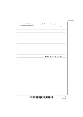 (c) Describe the World Class programme and explain how it aims to support success
                 at elite level for UK athletes.
                                                                                                                                                                                                                                                                                                                                                                         (5)

. . . . . . . . . . . . . . . . . . . . . . . . . . . . . . . . . . . . . . . . . . . . . . . . ............................................................................................................................................ . . . . . . . . . . . . . . . . . . . . . . . . . . . . . . . . . . . . . . . . . . . . . . . . . . . . . . . . . . . . . . . . . .. . . . . . . . . . . . . . . . . . .



. . . . . . . . . . . . . . . . . . . . . . . . . . . . . . . . . . . . . . . . . . . . . . . . . ............................................................................................................................................ . . . . . . . . . . . . . . . . . . . . . . . . . . . . . . . . . . . . . . . . . . . . . . . . . . . . . . . . . . . . . . . . .. . . . . . . . . . . . . . . . . . .



. . . . . . . . . . . . . . . . . . . . . . . . . . . . . . . . . . . . . . . . . . . . . . . . . ........................................................................................................................................... . . . . . . . . . . . . . . . . . . . . . . . . . . . . . . . . . . . . . . . . . . . . . . . . . . . . . . . . . . . . . . . . . .. . . . . . . . . . . . . . . . . . .



. . . . . . . . . . . . . . . . . . . . . . . . . . . . . . . . . . . . . . . . . . . . . . . . . ............................................................................................................................................ . . . . . . . . . . . . . . . . . . . . . . . . . . . . . . . . . . . . . . . . . . . . . . . . . . . . . . . . . . . . . . . . .. . . . . . . . . . . . . . . . . . .



. . . . . . . . . . . . . . . . . . . . . . . . . . . . . . . . . . . . . . . . . . . . . . . . ............................................................................................................................................. . . . . . . . . . . . . . . . . . . . . . . . . . . . . . . . . . . . . . . . . . . . . . . . . . . . . . . . . . . . . . . . . .. . . . . . . . . . . . . . . . . . .



. . . . . . . . . . . . . . . . . . . . . . . . . . . . . . . . . . . . . . . . . . . . . . . . . ........................................................................................................................................... . . . . . . . . . . . . . . . . . . . . . . . . . . . . . . . . . . . . . . . . . . . . . . . . . . . . . . . . . . . . . . . . . .. . . . . . . . . . . . . . . . . . .



. . . . . . . . . . . . . . . . . . . . . . . . . . . . . . . . . . . . . . . . . . . . . . . . ............................................................................................................................................. . . . . . . . . . . . . . . . . . . . . . . . . . . . . . . . . . . . . . . . . . . . . . . . . . . . . . . . . . . . . . . . . .. . . . . . . . . . . . . . . . . . .



. . . . . . . . . . . . . . . . . . . . . . . . . . . . . . . . . . . . . . . . . . . . . . . . ............................................................................................................................................. . . . . . . . . . . . . . . . . . . . . . . . . . . . . . . . . . . . . . . . . . . . . . . . . . . . . . . . . . . . . . . . . .. . . . . . . . . . . . . . . . . . .



. . . . . . . . . . . . . . . . . . . . . . . . . . . . . . . . . . . . . . . . . . . . . . . . . ........................................................................................................................................... . . . . . . . . . . . . . . . . . . . . . . . . . . . . . . . . . . . . . . . . . . . . . . . . . . . . . . . . . . . . . . . . . .. . . . . . . . . . . . . . . . . . .



. . . . . . . . . . . . . . . . . . . . . . . . . . . . . . . . . . . . . . . . . . . . . . . . ............................................................................................................................................. . . . . . . . . . . . . . . . . . . . . . . . . . . . . . . . . . . . . . . . . . . . . . . . . . . . . . . . . . . . . . . . . .. . . . . . . . . . . . . . . . . . .



                                                                                                                                                                                                                                        (Total for Question 7 = 12 marks)




                                                                                                                                                                                                                                                                                                                                                                                                            11
                                                                                                                *H34504A01116*                                                                                                                                                                                                                                                     Turn over
 