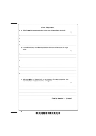Answer ALL questions.
1 (a) Identify four requirements for participation in active leisure and recreation.
                                                                                                                                                                                                                                                                                                                                                                         (4)

1 . . . . . . . . . . . . . . . . . . . . . . . . . . . . . . . . . . . . . . . . . . . ............................................................................................................................................ . . . . . . . . . . . . . . . . . . . . . . . . . . . . . . . . . . . . . . . . . . . . . . . . . . . . . . . . . . . . . . . . . . . . . .. . . . . . . . . . . . . . .

2 . . . . . . . . . . . . . . . . . . . . . . . . . . . . . . . . . . . . . . . . . . . ............................................................................................................................................ . . . . . . . . . . . . . . . . . . . . . . . . . . . . . . . . . . . . . . . . . . . . . . . . . . . . . . . . . . . . . . . . . . . . . .. . . . . . . . . . . . . . .

3 . . . . . . . . . . . . . . . . . . . . . . . . . . . . . . . . . . . . . . . . . . . ............................................................................................................................................ . . . . . . . . . . . . . . . . . . . . . . . . . . . . . . . . . . . . . . . . . . . . . . . . . . . . . . . . . . . . . . . . . . . . . .. . . . . . . . . . . . . . .

4 . . . . . . . . . . . . . . . . . . . . . . . . . . . . . . . . . . . . . . . . . . . ............................................................................................................................................ . . . . . . . . . . . . . . . . . . . . . . . . . . . . . . . . . . . . . . . . . . . . . . . . . . . . . . . . . . . . . . . . . . . . . .. . . . . . . . . . . . . . .
             (b) Explain how each of these four requirements restrict access for a specific target
                 group.
                                                                                                                                                                                                                                                                                                                                                                         (4)

1 . . . . . . . . . . . . . . . . . . . . . . . . . . . . . . . . . . . . . . . . . . . ............................................................................................................................................ . . . . . . . . . . . . . . . . . . . . . . . . . . . . . . . . . . . . . . . . . . . . . . . . . . . . . . . . . . . . . . . . . . . . . .. . . . . . . . . . . . . . .

. . . . . . . . . . . . . . . . . . . . . . . . . . . . . . . . . . . . . . . . . . . . . . . . ............................................................................................................................................. . . . . . . . . . . . . . . . . . . . . . . . . . . . . . . . . . . . . . . . . . . . . . . . . . . . . . . . . . . . . . . . . .. . . . . . . . . . . . . . . . . . .



2 . . . . . . . . . . . . . . . . . . . . . . . . . . . . . . . . . . . . . . . . . . . ............................................................................................................................................ . . . . . . . . . . . . . . . . . . . . . . . . . . . . . . . . . . . . . . . . . . . . . . . . . . . . . . . . . . . . . . . . . . . . . .. . . . . . . . . . . . . . .

. . . . . . . . . . . . . . . . . . . . . . . . . . . . . . . . . . . . . . . . . . . . . . . . ............................................................................................................................................. . . . . . . . . . . . . . . . . . . . . . . . . . . . . . . . . . . . . . . . . . . . . . . . . . . . . . . . . . . . . . . . . .. . . . . . . . . . . . . . . . . . .



3 . . . . . . . . . . . . . . . . . . . . . . . . . . . . . . . . . . . . . . . . . . . ............................................................................................................................................ . . . . . . . . . . . . . . . . . . . . . . . . . . . . . . . . . . . . . . . . . . . . . . . . . . . . . . . . . . . . . . . . . . . . . .. . . . . . . . . . . . . . .

. . . . . . . . . . . . . . . . . . . . . . . . . . . . . . . . . . . . . . . . . . . . . . . . ............................................................................................................................................. . . . . . . . . . . . . . . . . . . . . . . . . . . . . . . . . . . . . . . . . . . . . . . . . . . . . . . . . . . . . . . . . .. . . . . . . . . . . . . . . . . . .



4 . . . . . . . . . . . . . . . . . . . . . . . . . . . . . . . . . . . . . . . . . . . ............................................................................................................................................ . . . . . . . . . . . . . . . . . . . . . . . . . . . . . . . . . . . . . . . . . . . . . . . . . . . . . . . . . . . . . . . . . . . . . .. . . . . . . . . . . . . . .

. . . . . . . . . . . . . . . . . . . . . . . . . . . . . . . . . . . . . . . . . . . . . . . . ............................................................................................................................................. . . . . . . . . . . . . . . . . . . . . . . . . . . . . . . . . . . . . . . . . . . . . . . . . . . . . . . . . . . . . . . . . .. . . . . . . . . . . . . . . . . . .


             (c) Selecting two of the requirements for participation, identify strategies that have
                 been introduced in order to maximise participation.
                                                                                                                                                                                                                                                                                                                                                                         (2)

. . . . . . . . . . . . . . . . . . . . . . . . . . . . . . . . . . . . . . . . . . . . . . . . ............................................................................................................................................ . . . . . . . . . . . . . . . . . . . . . . . . . . . . . . . . . . . . . . . . . . . . . . . . . . . . . . . . . . . . . . . . . .. . . . . . . . . . . . . . . . . . .



. . . . . . . . . . . . . . . . . . . . . . . . . . . . . . . . . . . . . . . . . . . . . . . . . ............................................................................................................................................ . . . . . . . . . . . . . . . . . . . . . . . . . . . . . . . . . . . . . . . . . . . . . . . . . . . . . . . . . . . . . . . . .. . . . . . . . . . . . . . . . . . .



. . . . . . . . . . . . . . . . . . . . . . . . . . . . . . . . . . . . . . . . . . . . . . . . . ........................................................................................................................................... . . . . . . . . . . . . . . . . . . . . . . . . . . . . . . . . . . . . . . . . . . . . . . . . . . . . . . . . . . . . . . . . . .. . . . . . . . . . . . . . . . . . .



. . . . . . . . . . . . . . . . . . . . . . . . . . . . . . . . . . . . . . . . . . . . . . . . . ............................................................................................................................................ . . . . . . . . . . . . . . . . . . . . . . . . . . . . . . . . . . . . . . . . . . . . . . . . . . . . . . . . . . . . . . . . .. . . . . . . . . . . . . . . . . . .



                                                                                                                                                                                                                                        (Total for Question 1 = 10 marks)




               2
                                                                                                                      *H34504A0216*
 