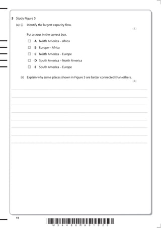 5 Study Figure 5.
           (a) (i)                    Identify the largest capacity flow.
                                                                                                                                                                                                                                                                                                               (1)
                                      Put a cross in the correct box.
                                                         A North America – Africa
                                                         B Europe – Africa
                                                         C North America – Europe
                                                         D South America – North America
                                                         E South America – Europe


                       (ii) Explain why some places shown in Figure 5 are better connected than others.
                                                                                                                                                                                                                                                                                                               (4)

. . . . . . . . . . . . . . . . . . . . . . . . . . . . . . . . . . . . . . . . . . . . . . . . . ............................................................................................................................................................................................................... . . . . . . . . . . . . . . . . .



. . . . . . . . . . . . . . . . . . . . . . . . . . . . . . . . . . . . . . . . . . . . . . . . .................................................................... ............................................................................................................................................ . . . . . . . . . . . . . . . . .



. . . . . . . . . . . . . . . . . . . . . . . . . . . . . . . . . . . . . . . . . . . . . . . . . ................................................................... ............................................................................................................................................ . . . . . . . . . . . . . . . . .



. . . . . . . . . . . . . . . . . . . . . . . . . . . . . . . . . . . . . . . . . . . . . . . . ................................................................................................................................................................................................................ . . . . . . . . . . . . . . . . .



. . . . . . . . . . . . . . . . . . . . . . . . . . . . . . . . . . . . . . . . . . . . . . . . . ............................................................................................................................................................................................................... . . . . . . . . . . . . . . . . .



. . . . . . . . . . . . . . . . . . . . . . . . . . . . . . . . . . . . . . . . . . . . . . . . .................................................................... ............................................................................................................................................ . . . . . . . . . . . . . . . . .



. . . . . . . . . . . . . . . . . . . . . . . . . . . . . . . . . . . . . . . . . . . . . . . . . ................................................................... ............................................................................................................................................ . . . . . . . . . . . . . . . . .



. . . . . . . . . . . . . . . . . . . . . . . . . . . . . . . . . . . . . . . . . . . . . . . . ................................................................................................................................................................................................................ . . . . . . . . . . . . . . . . .




           10
                                                                                        *M34486RA01020*
 
