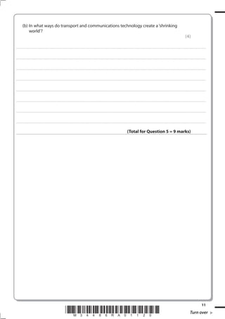 (b) In what ways do transport and communications technology create a ‘shrinking
               world’?
                                                                                                                                                                                                                                                                                                               (4)

. . . . . . . . . . . . . . . . . . . . . . . . . . . . . . . . . . . . . . . . . . . . . . . . ................................................................................................................................................................................................................ . . . . . . . . . . . . . . . . .



. . . . . . . . . . . . . . . . . . . . . . . . . . . . . . . . . . . . . . . . . . . . . . . . . ............................................................................................................................................................................................................... . . . . . . . . . . . . . . . . .



. . . . . . . . . . . . . . . . . . . . . . . . . . . . . . . . . . . . . . . . . . . . . . . . .................................................................... ............................................................................................................................................ . . . . . . . . . . . . . . . . .



. . . . . . . . . . . . . . . . . . . . . . . . . . . . . . . . . . . . . . . . . . . . . . . . . ................................................................... ............................................................................................................................................ . . . . . . . . . . . . . . . . .



. . . . . . . . . . . . . . . . . . . . . . . . . . . . . . . . . . . . . . . . . . . . . . . . ................................................................................................................................................................................................................ . . . . . . . . . . . . . . . . .



. . . . . . . . . . . . . . . . . . . . . . . . . . . . . . . . . . . . . . . . . . . . . . . . . ............................................................................................................................................................................................................... . . . . . . . . . . . . . . . . .



. . . . . . . . . . . . . . . . . . . . . . . . . . . . . . . . . . . . . . . . . . . . . . . . .................................................................... ............................................................................................................................................ . . . . . . . . . . . . . . . . .



. . . . . . . . . . . . . . . . . . . . . . . . . . . . . . . . . . . . . . . . . . . . . . . . . ................................................................... ............................................................................................................................................ . . . . . . . . . . . . . . . . .



                                                                                                                                                                                                       (Total for Question 5 = 9 marks)




                                                                                                                                                                                                                                                                                                                                            11
                                                                                        *M34486RA01120*                                                                                                                                                                                                                Turn over
 