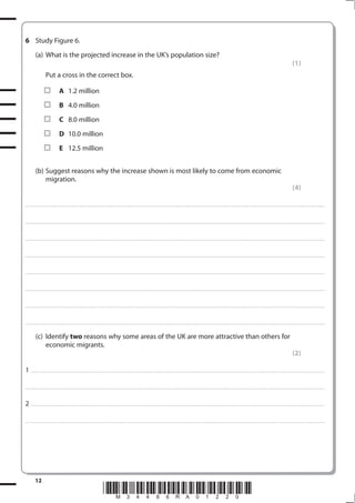 6 Study Figure 6.
           (a) What is the projected increase in the UK’s population size?
                                                                                                                                                                                                                                                                                                               (1)
                       Put a cross in the correct box.

                                      A 1.2 million
                                      B 4.0 million
                                      C 8.0 million
                                      D 10.0 million
                                      E 12.5 million


           (b) Suggest reasons why the increase shown is most likely to come from economic
               migration.
                                                                                                                                                                                                                                                                                                               (4)

. . . . . . . . . . . . . . . . . . . . . . . . . . . . . . . . . . . . . . . . . . . . . . . . . ............................................................................................................................................................................................................... . . . . . . . . . . . . . . . . .



. . . . . . . . . . . . . . . . . . . . . . . . . . . . . . . . . . . . . . . . . . . . . . . . .................................................................... ............................................................................................................................................ . . . . . . . . . . . . . . . . .



. . . . . . . . . . . . . . . . . . . . . . . . . . . . . . . . . . . . . . . . . . . . . . . . . ................................................................... ............................................................................................................................................ . . . . . . . . . . . . . . . . .



. . . . . . . . . . . . . . . . . . . . . . . . . . . . . . . . . . . . . . . . . . . . . . . . ................................................................................................................................................................................................................ . . . . . . . . . . . . . . . . .



. . . . . . . . . . . . . . . . . . . . . . . . . . . . . . . . . . . . . . . . . . . . . . . . . ............................................................................................................................................................................................................... . . . . . . . . . . . . . . . . .



. . . . . . . . . . . . . . . . . . . . . . . . . . . . . . . . . . . . . . . . . . . . . . . . .................................................................... ............................................................................................................................................ . . . . . . . . . . . . . . . . .



. . . . . . . . . . . . . . . . . . . . . . . . . . . . . . . . . . . . . . . . . . . . . . . . . ................................................................... ............................................................................................................................................ . . . . . . . . . . . . . . . . .



. . . . . . . . . . . . . . . . . . . . . . . . . . . . . . . . . . . . . . . . . . . . . . . . ................................................................................................................................................................................................................ . . . . . . . . . . . . . . . . .


           (c) Identify two reasons why some areas of the UK are more attractive than others for
               economic migrants.
                                                                                                                                                                                                                                                                                                               (2)

1 . . . . . . . . . . . . . . . . . . . . . . . . . . . . . . . . . . . . . . . . . . . .................................................................... ............................................................................................................................................ . .. . . . . . . . . . . . . . .

. . . . . . . . . . . . . . . . . . . . . . . . . . . . . . . . . . . . . . . . . . . . . . . . . ............................................................................................................................................................................................................... . . . . . . . . . . . . . . . . .



2 . . . . . . . . . . . . . . . . . . . . . . . . . . . . . . . . . . . . . . . . . . . .................................................................... ............................................................................................................................................ . .. . . . . . . . . . . . . . .

. . . . . . . . . . . . . . . . . . . . . . . . . . . . . . . . . . . . . . . . . . . . . . . . . ............................................................................................................................................................................................................... . . . . . . . . . . . . . . . . .




           12
                                                                                        *M34486RA01220*
 