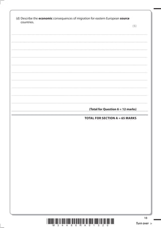 (d) Describe the economic consequences of migration for eastern European source
               countries.
                                                                                                                                                                                                                                                                                                               (5)

. . . . . . . . . . . . . . . . . . . . . . . . . . . . . . . . . . . . . . . . . . . . . . . . ................................................................................................................................................................................................................ . . . . . . . . . . . . . . . . .



. . . . . . . . . . . . . . . . . . . . . . . . . . . . . . . . . . . . . . . . . . . . . . . . . ............................................................................................................................................................................................................... . . . . . . . . . . . . . . . . .



. . . . . . . . . . . . . . . . . . . . . . . . . . . . . . . . . . . . . . . . . . . . . . . . .................................................................... ............................................................................................................................................ . . . . . . . . . . . . . . . . .



. . . . . . . . . . . . . . . . . . . . . . . . . . . . . . . . . . . . . . . . . . . . . . . . . ................................................................... ............................................................................................................................................ . . . . . . . . . . . . . . . . .



. . . . . . . . . . . . . . . . . . . . . . . . . . . . . . . . . . . . . . . . . . . . . . . . ................................................................................................................................................................................................................ . . . . . . . . . . . . . . . . .



. . . . . . . . . . . . . . . . . . . . . . . . . . . . . . . . . . . . . . . . . . . . . . . . . ............................................................................................................................................................................................................... . . . . . . . . . . . . . . . . .



. . . . . . . . . . . . . . . . . . . . . . . . . . . . . . . . . . . . . . . . . . . . . . . . .................................................................... ............................................................................................................................................ . . . . . . . . . . . . . . . . .



. . . . . . . . . . . . . . . . . . . . . . . . . . . . . . . . . . . . . . . . . . . . . . . . . ................................................................... ............................................................................................................................................ . . . . . . . . . . . . . . . . .



. . . . . . . . . . . . . . . . . . . . . . . . . . . . . . . . . . . . . . . . . . . . . . . . ................................................................................................................................................................................................................ . . . . . . . . . . . . . . . . .



. . . . . . . . . . . . . . . . . . . . . . . . . . . . . . . . . . . . . . . . . . . . . . . . . ............................................................................................................................................................................................................... . . . . . . . . . . . . . . . . .



                                                                                                                                                                                                  (Total for Question 6 = 12 marks)

                                                                                                                                                                                       TOTAL FOR SECTION A = 65 MARKS




                                                                                                                                                                                                                                                                                                                                            13
                                                                                        *M34486RA01320*                                                                                                                                                                                                                Turn over
 
